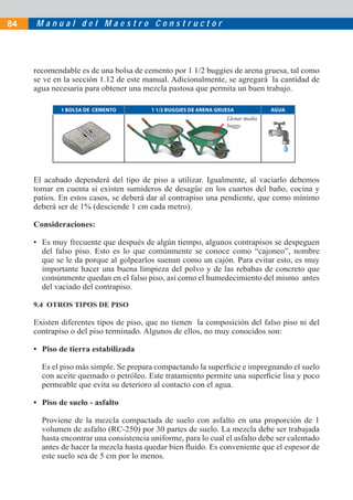 M a n u a l d e l M a e s t r o C o n s t r u c t o r
84
recomendable es de una bolsa de cemento por 1 1/2 buggies de arena gruesa, tal como
se ve en la sección 1.12 de este manual. Adicionalmente, se agregará la cantidad de
agua necesaria para obtener una mezcla pastosa que permita un buen trabajo.
1 BOLSA DE CEMENTO 1 1/2 BUGGIES DE ARENA GRUESA AGUA
Llenar medio
buggy
Ll
bu
El acabado dependerá del tipo de piso a utilizar. Igualmente, al vaciarlo debemos
tomar en cuenta si existen sumideros de desagüe en los cuartos del baño, cocina y
patios. En estos casos, se deberá dar al contrapiso una pendiente, que como mínimo
deberá ser de 1% (desciende 1 cm cada metro).
Consideraciones:
• Es muy frecuente que después de algún tiempo, algunos contrapisos se despeguen
del falso piso. Esto es lo que comúnmente se conoce como “cajoneo”, nombre
que se le da porque al golpearlos suenan como un cajón. Para evitar esto, es muy
importante hacer una buena limpieza del polvo y de las rebabas de concreto que
comúnmente quedan en el falso piso, así como el humedecimiento del mismo antes
del vaciado del contrapiso.
9.4 OTROS TIPOS DE PISO
Existen diferentes tipos de piso, que no tienen la composición del falso piso ni del
contrapiso o del piso terminado. Algunos de ellos, no muy conocidos son:
• Piso de tierra estabilizada
Es el piso más simple. Se prepara compactando la superficie e impregnando el suelo
con aceite quemado o petróleo. Este tratamiento permite una superficie lisa y poco
permeable que evita su deterioro al contacto con el agua.
• Piso de suelo - asfalto
Proviene de la mezcla compactada de suelo con asfalto en una proporción de 1
volumen de asfalto (RC-250) por 30 partes de suelo. La mezcla debe ser trabajada
hasta encontrar una consistencia uniforme, para lo cual el asfalto debe ser calentado
antes de hacer la mezcla hasta quedar bien fluido. Es conveniente que el espesor de
este suelo sea de 5 cm por lo menos.
 