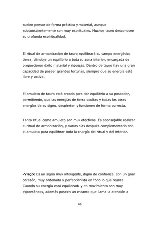suelen pensar de forma práctica y material, aunque
subconscientemente son muy espirituales. Muchos tauro desconocen
su profunda espiritualidad.

El ritual de armonización de tauro equilibrará su campo energético
tierra, dándole un equilibrio a toda su zona interior, encargada de
proporcionar éxito material y riquezas. Dentro de tauro hay una gran
capacidad de poseer grandes fortunas, siempre que su energía esté
libre y activa.

El amuleto de tauro está creado para dar equilibrio a su poseedor,
permitiendo, que las energías de tierra ocultas y todas las otras
energías de su signo, despierten y funcionen de forma correcta.

Tanto ritual como amuleto son muy efectivos. Es aconsejable realizar
el ritual de armonización, y varios días después complementarlo con
el amuleto para equilibrar toda la energía del ritual y del interior.

-Virgo: Es un signo muy inteligente, digno de confianza, con un gran
corazón, muy ordenado y perfeccionista en todo lo que realiza.
Cuando su energía está equilibrada y en movimiento son muy
espontáneos, además poseen un encanto que llama la atención a

106

 