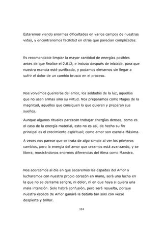 Estaremos viendo enormes dificultades en varios campos de nuestras
vidas, y encontraremos facilidad en otras que parecían complicadas.

Es recomendable limpiar la mayor cantidad de energías posibles
antes de que finalice el 2.012, e incluso después de iniciado, para que
nuestra esencia esté purificada, y podamos elevarnos sin llegar a
sufrir el dolor de un cambio brusco en el proceso.

Nos volvemos guerreros del amor, los soldados de la luz, aquellos
que no usan armas sino su virtud. Nos preparamos como Magos de la
magnitud, aquellos que consiguen lo que quieren y preparan sus
sueños.
Aunque algunos rituales parezcan trabajar energías densas, como es
el caso de la energía material, esto no es así, de hecho su fin
principal es el crecimiento espiritual; como amor son esencia Máxima.
A veces nos parece que se trata de algo simple al ver los primeros
cambios, pero la energía del amor que creamos está avanzando, y se
libera, mostrándonos enormes diferencias del Alma como Maestra.

Nos acercamos al día en que sacaremos las espadas del Amor y
lucharemos con nuestro propio corazón en mano, será una lucha en
la que no se derrame sangre, ni dolor, ni en que haya si quiera una
mala intención. Solo habrá confusión, pero será resuelta, porque
nuestra espada de Amor ganará la batalla tan solo con verse
despierta y brillar.
114

 