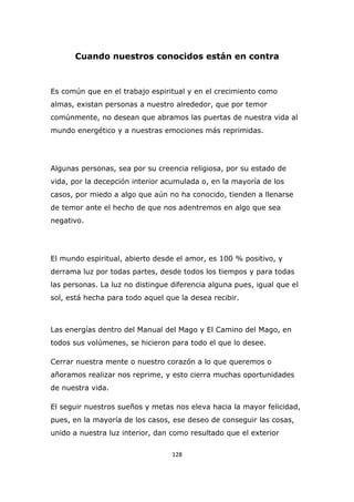 Cuando nuestros conocidos están en contra

Es común que en el trabajo espiritual y en el crecimiento como
almas, existan personas a nuestro alrededor, que por temor
comúnmente, no desean que abramos las puertas de nuestra vida al
mundo energético y a nuestras emociones más reprimidas.

Algunas personas, sea por su creencia religiosa, por su estado de
vida, por la decepción interior acumulada o, en la mayoría de los
casos, por miedo a algo que aún no ha conocido, tienden a llenarse
de temor ante el hecho de que nos adentremos en algo que sea
negativo.

El mundo espiritual, abierto desde el amor, es 100 % positivo, y
derrama luz por todas partes, desde todos los tiempos y para todas
las personas. La luz no distingue diferencia alguna pues, igual que el
sol, está hecha para todo aquel que la desea recibir.

Las energías dentro del Manual del Mago y El Camino del Mago, en
todos sus volúmenes, se hicieron para todo el que lo desee.
Cerrar nuestra mente o nuestro corazón a lo que queremos o
añoramos realizar nos reprime, y esto cierra muchas oportunidades
de nuestra vida.
El seguir nuestros sueños y metas nos eleva hacia la mayor felicidad,
pues, en la mayoría de los casos, ese deseo de conseguir las cosas,
unido a nuestra luz interior, dan como resultado que el exterior
128

 