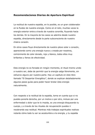 Recomendaciones Diarias de Apertura Espiritual

La rectitud de nuestra espalda, en lo posible, es un gran colaborador
en la fluidez de nuestra energía. Como en el reiki, muchas veces la
energía exterior entra a través de nuestra coronilla, fluyendo hacia
los demás. En la mayoría de los casos se adentra desde nuestra
espalda, directamente desde la parte subconsciente de nuestro
chakra corazón.
En otros casos fluye directamente de nuestro plexo solar o corazón,
apareciendo como una energía nueva y creada por nosotros,
comúnmente de color dorado, rojo y blanco, todos ellos muy
brillantes y llenos de efectividad.

Esta energía no es forzada en ningún momento, el ritual mismo unido
a nuestro ser, debe de permitir que la energía salga libremente, sin
esfuerzo alguno por nuestra parte. Hay un capítulo en éste libro
llamado “El Despertar Energético”, donde se explican detalladamente
algunos pasos guías para poder hacer brotar ésta energía
naturalmente.

Con respecto a la rectitud de la espalda, toma en cuenta que si no
puedes ponerla derecha, por un motivo o por otro, incluso por una
enfermedad o dolor que te lo impida, es una energía bloqueando tu
cuerpo, y a través de los rituales de recuperación puedes ir
recobrando esa rectitud. Mientras más trabajos espirituales realices
notarás cómo todo tu ser se acostumbra a la energía, y tu espalda

130

 