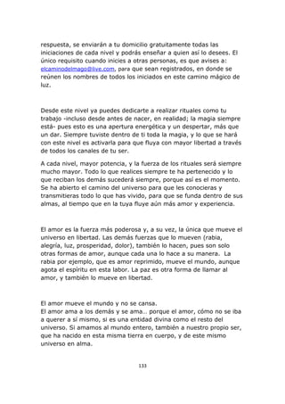 respuesta, se enviarán a tu domicilio gratuitamente todas las
iniciaciones de cada nivel y podrás enseñar a quien así lo desees. El
único requisito cuando inicies a otras personas, es que avises a:
elcaminodelmago@live.com, para que sean registrados, en donde se
reúnen los nombres de todos los iniciados en este camino mágico de
luz.

Desde este nivel ya puedes dedicarte a realizar rituales como tu
trabajo -incluso desde antes de nacer, en realidad; la magia siempre
está- pues esto es una apertura energética y un despertar, más que
un dar. Siempre tuviste dentro de ti toda la magia, y lo que se hará
con este nivel es activarla para que fluya con mayor libertad a través
de todos los canales de tu ser.
A cada nivel, mayor potencia, y la fuerza de los rituales será siempre
mucho mayor. Todo lo que realices siempre te ha pertenecido y lo
que reciban los demás sucederá siempre, porque así es el momento.
Se ha abierto el camino del universo para que les conocieras y
transmitieras todo lo que has vivido, para que se funda dentro de sus
almas, al tiempo que en la tuya fluye aún más amor y experiencia.

El amor es la fuerza más poderosa y, a su vez, la única que mueve el
universo en libertad. Las demás fuerzas que lo mueven (rabia,
alegría, luz, prosperidad, dolor), también lo hacen, pues son solo
otras formas de amor, aunque cada una lo hace a su manera. La
rabia por ejemplo, que es amor reprimido, mueve el mundo, aunque
agota el espíritu en esta labor. La paz es otra forma de llamar al
amor, y también lo mueve en libertad.

El amor mueve el mundo y no se cansa.
El amor ama a los demás y se ama… porque el amor, cómo no se iba
a querer a sí mismo, si es una entidad divina como el resto del
universo. Si amamos al mundo entero, también a nuestro propio ser,
que ha nacido en esta misma tierra en cuerpo, y de este mismo
universo en alma.

133

 