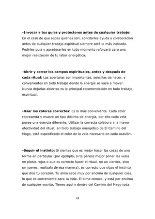 -Invocar a tus guías y protectores antes de cualquier trabajo:
En el caso de que sepas quiénes son, solicitarles ayuda y colaboración
antes de cualquier trabajo espiritual siempre será lo más indicado.
Pedirles guía y agradecerles en todo momento reforzará para una
mejor realización de tu labor energética.

-Abrir y cerrar los campos espirituales, antes y después de
cada ritual: Las aperturas son importantes, sencillas de hacer, y
convenientes en todo trabajo donde la energía se vaya a mover.
Nunca dejarlas abiertas es la principal recomendación en todo trabajo
espiritual.

-Usar los colores correctos: Es lo más conveniente. Cada color
representa y mueve un tipo distinto de energía, por ello cada vela
posee una esencia diferente. Utilizar la correcta colabora a la mayor
efectividad del ritual; en todo trabajo energético de El Camino del
Mago, está especificado el color de la vela necesario en cada ocasión.

-Seguir el instinto: Si sientes que es mejor hacer las cosas de una
forma en particular (por ejemplo, si te parece mejor poner las velas
en platos rojos o que es correcto hacer el ritual, no un viernes, sino
un jueves, realízalo de esa manera), es correcto que sigas el instinto
que dice tu corazón. Tu alma sabe muy por encima de cualquier cosa,
lo que es conveniente para tu vida. El alma conoce, y está por encima
de cualquier escrito. Tienes aquí y dentro del Camino del Mago toda

43

 