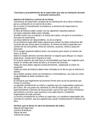Funciones y procedimientos de la supervisión que solo se realizarán durante
                         el proceso constructivo

Apertura de bitácora y control de la misma.
La Gerencia de Supervisión recabará de la Coordinación de la obra la bitácora
para su utilización en el control de la obra.
De no contar la Coordinación con bitácora, la Gerencia de Supervisión la
proporcionará.
El libro de bitácora debe cumplir con los siguientes requisitos básicos:
Las hojas originales deben estar foliadas.
Se debe contar con un original y al menos dos copias; una para el contratista y
otra para el contratante
Las hojas deberán ser desprendibles, no así la original.
En las primeras hojas debe haber espacio para anotar los datos indicativos del
contrato del que forma parte la bitácora, el mínimo de datos requeridos son:
nombre de los contratistas, fecha de contrato, alcances, monto y plazo de
ejecución.
En el margen izquierdo deberá existir una columna para anotar el número de
nota y la fecha
Sobre el margen derecho conviene destinar un espacio para dibujar un croquis
explicativo, cuando así lo requiera la nota.
En la parte superior de cada hoja es recomendable que haya dos renglones para
anotar el nombre del frente de obra y el número de contrato.
Todas las notas deben seguirse consecutivamente, respetando el orden sin
excepción
Todas las notas de bitácora deben estar fechadas en el día en que se efectúa el
asiento
No se deben aceptar notas con tachaduras o enmendaduras, una nota con estas
irregularidades se debe considerar nula.
Firmas:
Es necesario que legalmente las primeras firmas sean las de las personas que
firman el contrato.
La segunda consideración se refiere a aquellos que son responsables superiores
de la obra. Por una parte nos referimos al Jefe de Supervisión y por otra al
Superintendente o Gerente de Construcción, que son los que firman la bitácora
para abrirla y cerrarla, para autorizar a los supervisores y residentes
responsables de cada contrato.
La tercera consideración se refiere al supervisor y al residente responsables del
contrato en cuestión, que son aquellos que usarán cotidianamente la bitácora de
obra.

Verificar que se lleven en obra los elementos de orden:
*Manual del Supervisor
*Control de bitácora
*Diario de obra
*Libreta de campo
 