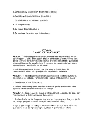 a. Construcción y conservación de caminos de acceso;

b. Montajes y desmantelamientos de equipo, y

c. Construcción de instalaciones generales:

1. De campamentos;

2. De equipo de construcción, y

3. De plantas y elementos para instalaciones.




                                  SECCIÓN IV
                         EL COSTO POR FINANCIAMIENTO

Artículo 183.- El costo por financiamiento deberá estar representado por un
porcentaje de la suma de los costos directos e indirectos y corresponderá a los
gastos derivados por la inversión de recursos propios o contratados, que realice
el contratista para dar cumplimiento al programa de ejecución de los trabajos
calendarizados y valorizados por periodos.

El procedimiento para el análisis, cálculo e integración del costo por
financiamiento deberá ser fijado por cada dependencia o entidad.

Artículo 184.- El costo por financiamiento permanecerá constante durante la
ejecución de los trabajos, y únicamente se ajustará en los siguientes casos:

I. Cuando varíe la tasa de interés, y

II. Cuando no se entreguen los anticipos durante el primer trimestre de cada
ejercicio subsecuente al del inicio de los trabajos.

Artículo 185.- Para el análisis, cálculo e integración del porcentaje del costo por
financiamiento se deberá considerar lo siguiente:

I. Que la calendarización de egresos esté acorde con el programa de ejecución de
los trabajos y el plazo indicado en la propuesta del contratista;

II. Que el porcentaje del costo por financiamiento se obtenga de la diferencia
que resulte entre los ingresos y egresos, afectado por la tasa de interés
 