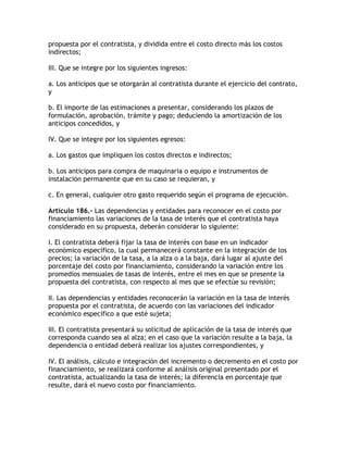 propuesta por el contratista, y dividida entre el costo directo más los costos
indirectos;

III. Que se integre por los siguientes ingresos:

a. Los anticipos que se otorgarán al contratista durante el ejercicio del contrato,
y

b. El importe de las estimaciones a presentar, considerando los plazos de
formulación, aprobación, trámite y pago; deduciendo la amortización de los
anticipos concedidos, y

IV. Que se integre por los siguientes egresos:

a. Los gastos que impliquen los costos directos e indirectos;

b. Los anticipos para compra de maquinaria o equipo e instrumentos de
instalación permanente que en su caso se requieran, y

c. En general, cualquier otro gasto requerido según el programa de ejecución.

Artículo 186.- Las dependencias y entidades para reconocer en el costo por
financiamiento las variaciones de la tasa de interés que el contratista haya
considerado en su propuesta, deberán considerar lo siguiente:

I. El contratista deberá fijar la tasa de interés con base en un indicador
económico específico, la cual permanecerá constante en la integración de los
precios; la variación de la tasa, a la alza o a la baja, dará lugar al ajuste del
porcentaje del costo por financiamiento, considerando la variación entre los
promedios mensuales de tasas de interés, entre el mes en que se presente la
propuesta del contratista, con respecto al mes que se efectúe su revisión;

II. Las dependencias y entidades reconocerán la variación en la tasa de interés
propuesta por el contratista, de acuerdo con las variaciones del indicador
económico específico a que esté sujeta;

III. El contratista presentará su solicitud de aplicación de la tasa de interés que
corresponda cuando sea al alza; en el caso que la variación resulte a la baja, la
dependencia o entidad deberá realizar los ajustes correspondientes, y

IV. El análisis, cálculo e integración del incremento o decremento en el costo por
financiamiento, se realizará conforme al análisis original presentado por el
contratista, actualizando la tasa de interés; la diferencia en porcentaje que
resulte, dará el nuevo costo por financiamiento.
 
