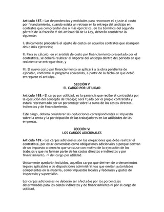 Artículo 187.- Las dependencias y entidades para reconocer el ajuste al costo
por financiamiento, cuando exista un retraso en la entrega del anticipo en
contratos que comprendan dos o más ejercicios, en los términos del segundo
párrafo de la fracción V del artículo 50 de la Ley, deberán considerar lo
siguiente:

I. Unicamente procederá el ajuste de costos en aquellos contratos que abarquen
dos o más ejercicios;

II. Para su cálculo, en el análisis de costo por financiamiento presentado por el
contratista, se deberá reubicar el importe del anticipo dentro del periodo en que
realmente se entregue éste, y

III. El nuevo costo por financiamiento se aplicará a la obra pendiente de
ejecutar, conforme al programa convenido, a partir de la fecha en que debió
entregarse el anticipo.

                                  SECCIÓN V
                            EL CARGO POR UTILIDAD

Artículo 188.- El cargo por utilidad, es la ganancia que recibe el contratista por
la ejecución del concepto de trabajo; será fijado por el propio contratista y
estará representado por un porcentaje sobre la suma de los costos directos,
indirectos y de financiamiento.

Este cargo, deberá considerar las deducciones correspondientes al impuesto
sobre la renta y la participación de los trabajadores en las utilidades de las
empresas.

                                  SECCIÓN VI
                            LOS CARGOS ADICIONALES

Artículo 189.- Los cargos adicionales son las erogaciones que debe realizar el
contratista, por estar convenidas como obligaciones adicionales o porque derivan
de un impuesto o derecho que se cause con motivo de la ejecución de los
trabajos y que no forman parte de los costos directos e indirectos y por
financiamiento, ni del cargo por utilidad.

Unicamente quedarán incluidos, aquellos cargos que deriven de ordenamientos
legales aplicables o de disposiciones administrativas que emitan autoridades
competentes en la materia, como impuestos locales y federales y gastos de
inspección y supervisión.

Los cargos adicionales no deberán ser afectados por los porcentajes
determinados para los costos indirectos y de financiamiento ni por el cargo de
utilidad.
 