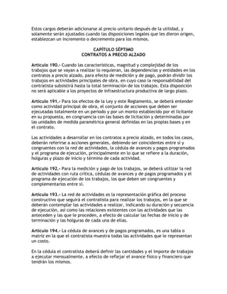 Estos cargos deberán adicionarse al precio unitario después de la utilidad, y
solamente serán ajustados cuando las disposiciones legales que les dieron origen,
establezcan un incremento o decremento para los mismos.

                             CAPÍTULO SÉPTIMO
                         CONTRATOS A PRECIO ALZADO

Artículo 190.- Cuando las características, magnitud y complejidad de los
trabajos que se vayan a realizar lo requieran, las dependencias y entidades en los
contratos a precio alzado, para efecto de medición y de pago, podrán dividir los
trabajos en actividades principales de obra, en cuyo caso la responsabilidad del
contratista subsistirá hasta la total terminación de los trabajos. Esta disposición
no será aplicable a los proyectos de infraestructura productiva de largo plazo.

Artículo 191.- Para los efectos de la Ley y este Reglamento, se deberá entender
como actividad principal de obra, el conjunto de acciones que deben ser
ejecutadas totalmente en un periodo y por un monto establecido por el licitante
en su propuesta, en congruencia con las bases de licitación y determinadas por
las unidades de medida paramétrica general definidas en las propias bases y en
el contrato.

Las actividades a desarrollar en los contratos a precio alzado, en todos los casos,
deberán referirse a acciones generales, debiendo ser coincidentes entre sí y
congruentes con la red de actividades, la cédula de avances y pagos programados
y el programa de ejecución, principalmente en lo que se refiere a la duración,
holguras y plazo de inicio y término de cada actividad.

Artículo 192.- Para la medición y pago de los trabajos, se deberá utilizar la red
de actividades con ruta crítica, cédulas de avances y de pagos programados y el
programa de ejecución de los trabajos, los que deben ser congruentes y
complementarios entre sí.

Artículo 193.- La red de actividades es la representación gráfica del proceso
constructivo que seguirá el contratista para realizar los trabajos, en la que se
deberán contemplar las actividades a realizar, indicando su duración y secuencia
de ejecución, así como las relaciones existentes con las actividades que las
anteceden y las que le proceden, a efecto de calcular las fechas de inicio y de
terminación y las holguras de cada una de ellas.

Artículo 194.- La cédula de avances y de pagos programados, es una tabla o
matriz en la que el contratista muestra todas las actividades que le representan
un costo.

En la cédula el contratista deberá definir las cantidades y el importe de trabajos
a ejecutar mensualmente, a efecto de reflejar el avance físico y financiero que
tendrán los mismos.
 