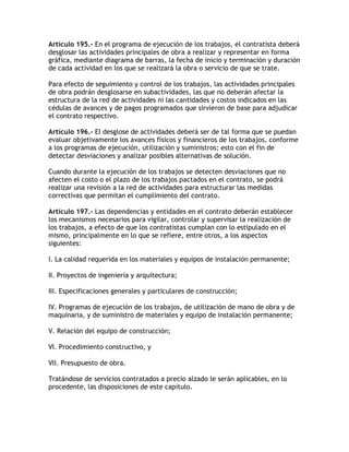 Artículo 195.- En el programa de ejecución de los trabajos, el contratista deberá
desglosar las actividades principales de obra a realizar y representar en forma
gráfica, mediante diagrama de barras, la fecha de inicio y terminación y duración
de cada actividad en los que se realizará la obra o servicio de que se trate.

Para efecto de seguimiento y control de los trabajos, las actividades principales
de obra podrán desglosarse en subactividades, las que no deberán afectar la
estructura de la red de actividades ni las cantidades y costos indicados en las
cédulas de avances y de pagos programados que sirvieron de base para adjudicar
el contrato respectivo.

Artículo 196.- El desglose de actividades deberá ser de tal forma que se puedan
evaluar objetivamente los avances físicos y financieros de los trabajos, conforme
a los programas de ejecución, utilización y suministros; esto con el fin de
detectar desviaciones y analizar posibles alternativas de solución.

Cuando durante la ejecución de los trabajos se detecten desviaciones que no
afecten el costo o el plazo de los trabajos pactados en el contrato, se podrá
realizar una revisión a la red de actividades para estructurar las medidas
correctivas que permitan el cumplimiento del contrato.

Artículo 197.- Las dependencias y entidades en el contrato deberán establecer
los mecanismos necesarios para vigilar, controlar y supervisar la realización de
los trabajos, a efecto de que los contratistas cumplan con lo estipulado en el
mismo, principalmente en lo que se refiere, entre otros, a los aspectos
siguientes:

I. La calidad requerida en los materiales y equipos de instalación permanente;

II. Proyectos de ingeniería y arquitectura;

III. Especificaciones generales y particulares de construcción;

IV. Programas de ejecución de los trabajos, de utilización de mano de obra y de
maquinaria, y de suministro de materiales y equipo de instalación permanente;

V. Relación del equipo de construcción;

VI. Procedimiento constructivo, y

VII. Presupuesto de obra.

Tratándose de servicios contratados a precio alzado le serán aplicables, en lo
procedente, las disposiciones de este capítulo.
 