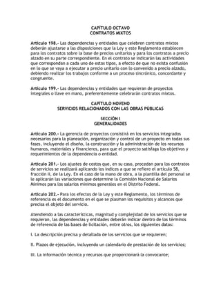 CAPÍTULO OCTAVO
                               CONTRATOS MIXTOS

Artículo 198.- Las dependencias y entidades que celebren contratos mixtos
deberán ajustarse a las disposiciones que la Ley y este Reglamento establecen
para los contratos sobre la base de precios unitarios y para los contratos a precio
alzado en su parte correspondiente. En el contrato se indicarán las actividades
que correspondan a cada uno de estos tipos, a efecto de que no exista confusión
en lo que se vaya a ejecutar a precio unitario con lo convenido a precio alzado,
debiendo realizar los trabajos conforme a un proceso sincrónico, concordante y
congruente.

Artículo 199.- Las dependencias y entidades que requieran de proyectos
integrales o llave en mano, preferentemente celebrarán contratos mixtos.

                             CAPÍTULO NOVENO
              SERVICIOS RELACIONADOS CON LAS OBRAS PÚBLICAS

                                   SECCIÓN I
                                 GENERALIDADES

Artículo 200.- La gerencia de proyectos consistirá en los servicios integrados
necesarios para la planeación, organización y control de un proyecto en todas sus
fases, incluyendo el diseño, la construcción y la administración de los recursos
humanos, materiales y financieros, para que el proyecto satisfaga los objetivos y
requerimientos de la dependencia o entidad.

Artículo 201.- Los ajustes de costos que, en su caso, procedan para los contratos
de servicios se realizará aplicando los índices a que se refiere el artículo 58,
fracción II, de la Ley. En el caso de la mano de obra, a la plantilla del personal se
le aplicarán las variaciones que determine la Comisión Nacional de Salarios
Mínimos para los salarios mínimos generales en el Distrito Federal.

Artículo 202.- Para los efectos de la Ley y este Reglamento, los términos de
referencia es el documento en el que se plasman los requisitos y alcances que
precisa el objeto del servicio.

Atendiendo a las características, magnitud y complejidad de los servicios que se
requieran, las dependencias y entidades deberán indicar dentro de los términos
de referencia de las bases de licitación, entre otros, los siguientes datos:

I. La descripción precisa y detallada de los servicios que se requieren;

II. Plazos de ejecución, incluyendo un calendario de prestación de los servicios;

III. La información técnica y recursos que proporcionará la convocante;
 