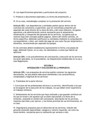 IV. Las especificaciones generales y particulares del proyecto;

V. Producto o documentos esperados y su forma de presentación, y

VI. En su caso, metodología a emplear en la prestación del servicio.

Artículo 203.- Las dependencias y entidades podrán pactar dentro de los
contratos de consultoría y supervisión, que los contratistas presenten por
separado del costo directo de la mano de obra y del costo indirecto, los gastos
operativos y de administración central necesarios para el alojamiento,
alimentación y transportes del personal de los servicios. Los gastos que se
realicen bajo este concepto podrán pagarse, dentro del mismo contrato, en
forma específica, debiendo justificarse su reembolso mediante la comprobación
correspondiente, o bien, por medio del pago de una cuota fija por alojamiento y
alimentos, reconociendo por separado los pasajes.

En los contratos deberá establecerse expresamente la forma y los plazos de
pago, debiendo fijarse, en su caso, los tabuladores o cuotas que habrán de
aplicarse.

Artículo 204.- A los procedimientos de contratación y ejecución de los servicios
les serán aplicables, en lo procedente, las disposiciones establecidas en la Ley y
este Reglamento.

                                SECCIÓN II
                INTEGRACIÓN Y EVALUACIÓN DE LA PROPUESTA

Artículo 205.- Las propuestas de servicios podrán contener los siguientes
documentos, los que podrán adecuarse atendiendo a las características,
complejidad y magnitud de los servicios:

A. Tratándose de la parte técnica:

I. Curriculum de los profesionales técnicos a su servicio, identificando a los que
se encargarán de la ejecución de los trabajos, los que deben tener experiencia
en trabajos similares;

II. Señalamiento de los servicios que haya realizado y que guarden similitud con
los que se licitan o de aquellos que se estén ejecutando a la fecha de la
licitación, anotando el nombre del contratante, descripción de los servicios,
importes ejercidos y por ejercer, y las fechas previstas de sus terminaciones, en
su caso;

III. Organigrama propuesto para el desarrollo de los servicios; relación del
personal anotando especialidad, categoría y número requerido, así como las
horas-hombre, necesarias para su realización por semana o mes;
 