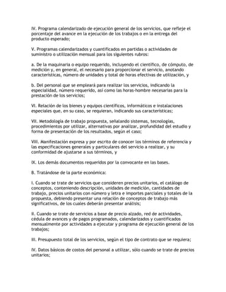 IV. Programa calendarizado de ejecución general de los servicios, que refleje el
porcentaje del avance en la ejecución de los trabajos o en la entrega del
producto esperado;

V. Programas calendarizados y cuantificados en partidas o actividades de
suministro o utilización mensual para los siguientes rubros:

a. De la maquinaria o equipo requerido, incluyendo el científico, de cómputo, de
medición y, en general, el necesario para proporcionar el servicio, anotando
características, número de unidades y total de horas efectivas de utilización, y

b. Del personal que se empleará para realizar los servicios, indicando la
especialidad, número requerido, así como las horas-hombre necesarias para la
prestación de los servicios;

VI. Relación de los bienes y equipos científicos, informáticos e instalaciones
especiales que, en su caso, se requieran, indicando sus características;

VII. Metodología de trabajo propuesta, señalando sistemas, tecnologías,
procedimientos por utilizar, alternativas por analizar, profundidad del estudio y
forma de presentación de los resultados, según el caso;

VIII. Manifestación expresa y por escrito de conocer los términos de referencia y
las especificaciones generales y particulares del servicio a realizar, y su
conformidad de ajustarse a sus términos, y

IX. Los demás documentos requeridos por la convocante en las bases.

B. Tratándose de la parte económica:

I. Cuando se trate de servicios que consideren precios unitarios, el catálogo de
conceptos, conteniendo descripción, unidades de medición, cantidades de
trabajo, precios unitarios con número y letra e importes parciales y totales de la
propuesta, debiendo presentar una relación de conceptos de trabajo más
significativos, de los cuales deberán presentar análisis;

II. Cuando se trate de servicios a base de precio alzado, red de actividades,
cédula de avances y de pagos programados, calendarizados y cuantificados
mensualmente por actividades a ejecutar y programa de ejecución general de los
trabajos;

III. Presupuesto total de los servicios, según el tipo de contrato que se requiera;

IV. Datos básicos de costos del personal a utilizar, sólo cuando se trate de precios
unitarios;
 