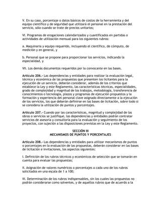 V. En su caso, porcentaje o datos básicos de costos de la herramienta y del
equipo científico y de seguridad que utilizará el personal en la prestación del
servicio, sólo cuando se trate de precios unitarios;

VI. Programas de erogaciones calendarizados y cuantificados en partidas o
actividades de utilización mensual para los siguientes rubros:

a. Maquinaria y equipo requerido, incluyendo el científico, de cómputo, de
medición y en general, y

b. Personal que se propone para proporcionar los servicios, indicando la
especialidad, y

VII. Los demás documentos requeridos por la convocante en las bases.

Artículo 206.- Las dependencias y entidades para realizar la evaluación legal,
técnica y económica de las propuestas que presenten los licitantes para la
ejecución de un servicio, deberán considerar, además de los criterios que
establece la Ley y este Reglamento, las características técnicas, especialidades,
grado de complejidad y magnitud de los trabajos, metodología, transferencia de
conocimientos o tecnología, plazos y programas de ejecución propuestos y la
formación y experiencia del personal clave asignado directamente a la ejecución
de los servicios, los que deberán definirse en las bases de licitación, sobre todo si
se considera la utilización de puntos y porcentajes.

Artículo 207.- Cuando por las características, magnitud y complejidad de las
obras o servicios se justifique, las dependencias y entidades podrán contratar
servicios de asesoría y consultoría para la evaluación y seguimiento de los
proyectos, con sujeción a las disposiciones previstas en la Ley y este Reglamento.

                                SECCIÓN III
                    MECANISMOS DE PUNTOS Y PORCENTAJES

Artículo 208.- Las dependencias y entidades para utilizar mecanismos de puntos
o porcentajes en la evaluación de las propuestas, deberán considerar en las bases
de licitación e invitaciones, los aspectos siguientes:

I. Definición de los rubros técnicos y económicos de selección que se tomarán en
cuenta para evaluar las propuestas;

II. Asignación de valores numéricos o porcentajes a cada uno de los rubros
solicitados en una escala de 1 a 100;

III. Determinación de los rubros indispensables, sin los cuales las propuestas no
podrán considerarse como solventes, y de aquellos rubros que de acuerdo a la
 
