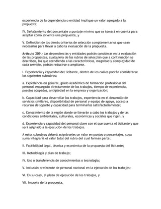 experiencia de la dependencia o entidad implique un valor agregado a la
propuesta;

IV. Señalamiento del porcentaje o puntaje mínimo que se tomará en cuenta para
aceptar como solvente una propuesta, y

V. Definición de los demás criterios de selección complementarios que sean
necesarios para llevar a cabo la evaluación de la propuesta.

Artículo 209.- Las dependencias y entidades podrán considerar en la evaluación
de las propuestas, cualquiera de los rubros de selección que a continuación se
describen, los que atendiendo a las características, magnitud y complejidad de
cada servicio, podrán reducirse o ampliarse.

I. Experiencia y capacidad del licitante, dentro de los cuales podrán considerarse
los siguientes subrubros:

a. Experiencia en general, grado académico de formación profesional del
personal encargado directamente de los trabajos, tiempo de experiencia,
puestos ocupados, antigüedad en la empresa y organización;

b. Capacidad para desarrollar los trabajos, experiencia en el desarrollo de
servicios similares, disponibilidad de personal y equipo de apoyo, acceso a
recursos de soporte y capacidad para terminarlos satisfactoriamente;

c. Conocimiento de la región donde se llevarán a cabo los trabajos y de las
condiciones ambientales, culturales, económicas y sociales que rigen, y

d. Experiencia y capacidad del personal clave con el que cuenta el licitante y que
será asignado a la ejecución de los trabajos.

A estos subrubros deberá asignárseles un valor en puntos o porcentajes, cuya
suma integraría el valor total del rubro del cual forman parte;

II. Factibilidad legal, técnica y económica de la propuesta del licitante;

III. Metodología y plan de trabajo;

IV. Uso o transferencia de conocimientos o tecnología;

V. Inclusión preferente de personal nacional en la ejecución de los trabajos;

VI. En su caso, el plazo de ejecución de los trabajos, y

VII. Importe de la propuesta.
 