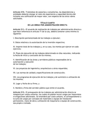 Artículo 210.- Tratándose de asesorías y consultorías, las dependencias y
entidades deberán otorgar al rubro de experiencia y capacidad técnica del
licitante una calificación de mayor valor, con respecto de los otros rubros
solicitados.

                               TÍTULO CUARTO
                  DE LAS OBRAS POR ADMINISTRACIÓN DIRECTA

Artículo 211.- El acuerdo de realización de trabajos por administración directa a
que hace referencia el artículo 71 de la Ley, deberá contener como mínimo lo
siguiente:

I. Descripción pormenorizada de los trabajos a ejecutar;

II. Datos relativos a la autorización de la inversión respectiva;

III. Importe total de los trabajos y, en su caso, los montos por ejercer en cada
ejercicio;

IV. Plazo de ejecución de los trabajos determinado en días naturales, indicando
la fecha de inicio y conclusión de los mismos;

V. Identificación de las áreas y servidores públicos responsables de la
autorización y ejecución
de los trabajos;

VI. Los proyectos de ingeniería y arquitectura u otros requeridos;

VII. Las normas de calidad y especificaciones de construcción;

VIII. Los programas de ejecución de los trabajos y de suministro o utilización de
los insumos;

IX. Lugar y fecha de su firma, y

X. Nombre y firma del servidor público que emite el acuerdo.

Artículo 212.- El presupuesto de los trabajos por administración directa se
integrará por costos unitarios, los cuales no podrán incluir cargos por imprevistos
ni erogaciones adicionales. Se entenderá por costo unitario, el correspondiente a
la suma de cargos por concepto de materiales o equipo de instalación
permanente, mano de obra y utilización de maquinaria o equipo de construcción,
sea propio o rentado.
 