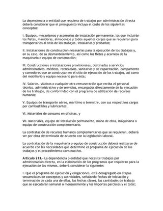 La dependencia o entidad que requiera de trabajos por administración directa
deberá considerar que el presupuesto incluya el costo de los siguientes
conceptos:

I. Equipos, mecanismos y accesorios de instalación permanente, los que incluirán
los fletes, maniobras, almacenaje y todos aquellos cargos que se requieran para
transportarlos al sitio de los trabajos, instalarlos y probarlos;

II. Instalaciones de construcción necesarias para la ejecución de los trabajos y,
en su caso, de su desmantelamiento, así como los fletes y acarreos de la
maquinaria o equipo de construcción;

III. Construcciones e instalaciones provisionales, destinadas a servicios
administrativos, médicos, recreativos, sanitarios y de capacitación, campamento
y comedores que se construyan en el sitio de ejecución de los trabajos, así como
del mobiliario y equipo necesario para ésta;

IV. Salarios, viáticos o cualquier otra remuneración que reciba el personal
técnico, administrativo y de servicios, encargados directamente de la ejecución
de los trabajos, de conformidad con el programa de utilización de recursos
humanos;

V. Equipos de transporte aéreo, marítimo o terrestre, con sus respectivos cargos
por combustibles y lubricantes;

VI. Materiales de consumo en oficinas, y

VII. Materiales, equipo de instalación permanente, mano de obra, maquinaria o
equipo de construcción complementario.

La contratación de recursos humanos complementarios que se requieran, deberá
ser por obra determinada de acuerdo con la legislación laboral.

La contratación de la maquinaria o equipo de construcción deberá realizarse de
acuerdo con las necesidades que determine el programa de ejecución de los
trabajos y el procedimiento constructivo.

Artículo 213.- La dependencia o entidad que necesite trabajos por
administración directa, en la elaboración de los programas que requieran para la
ejecución de los mismos, deberá considerar lo siguiente:

I. Que el programa de ejecución y erogaciones, esté desagregado en etapas
secuenciales de conceptos y actividades, señalando fechas de iniciación y
terminación de cada una de ellas, las fechas claves, las cantidades de trabajo
que se ejecutarán semanal o mensualmente y los importes parciales y el total;
 