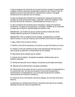 II. Que el programa de utilización de recursos humanos consigne la especialidad,
categoría, número requerido y percepciones totales por día, semana o mes. El
programa incluirá al personal técnico, administrativo y obrero, encargado
directamente de la ejecución de los trabajos;

III. Que el programa de utilización de la maquinaria o equipo de construcción,
consigne las características del equipo, capacidad, número de unidades y total
de horas efectivas de utilización, calendarizadas por semana o mes, y

IV. Que el programa de suministro de los materiales y equipo de instalación
permanente, consigne las características, cantidades, unidades de los materiales
y equipo que se requiera, calendarizadas por semana o mes.

Artículo 214.- Las incidencias que se susciten durante el desarrollo de los
trabajos deberán asentarse en la bitácora de obra.

Artículo 215.- Para la recepción de los trabajos, la dependencia o entidad
deberá levantar un acta de recepción que contendrá como mínimo lo siguiente:

I. Lugar, fecha y hora en que se realice;

II. Nombre y firma de los asistentes y el carácter con que intervienen en el acto;

III. Nombre y firma del residente de obra y del representante del área que se
hará cargo de la operación y mantenimiento de los trabajos;

IV. Descripción de los trabajos que se reciben;

V. Importe de los trabajos, incluyendo las posibles modificaciones que se
hubieren requerido;

VI. Periodo de ejecución de los trabajos, incluyendo las prórrogas autorizadas;

VII. Relación de las estimaciones o de gastos aprobados;

VIII. Declaración de las partes de que se cuenta con los planos correspondientes a
la construcción final, así como los manuales e instructivos de operación y
mantenimiento correspondientes y los certificados de garantía de calidad y
funcionamiento de los bienes instalados, y

IX. Fechas de inicio y terminación real de los trabajos, así como del cierre de la
bitácora.

La dependencia o entidad podrá efectuar recepciones parciales de los trabajos,
debiendo levantar las actas correspondientes.
 