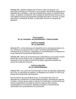 Artículo 216.- Aquellos trabajos que se lleven a cabo con personal, con
materiales existentes en el almacén y con el equipo y herramienta propios de las
dependencias y entidades, y que sean utilizados para realizar el mantenimiento
menor, no deberán considerarse como trabajos de administración directa; por lo
tanto deberá excluirse del presupuesto aprobado para obras y servicios, el costo
que refleje la realización de éstos, ya que deben incluirse en sus gastos de
operación.




                              TÍTULO QUINTO
           DE LAS SANCIONES, INCONFORMIDADES Y CONCILIACIONES

                               CAPÍTULO PRIMERO
                               DE LAS SANCIONES

Artículo 217.- La Contraloría para la imposición de las sanciones previstas en la
Ley, notificará a la persona física o moral, los hechos presumiblemente
constitutivos de la infracción, sujetándose en el procedimiento a lo dispuesto en
la Ley Federal de Procedimiento Administrativo.

Artículo 218.- Dentro de la documentación comprobatoria a que alude el último
párrafo del artículo 78 de la Ley, las dependencias y entidades deberán
acompañar la que acredite el monto de los daños y perjuicios causados con
motivo de la presunta infracción.

                              CAPÍTULO SEGUNDO
                           DE LAS INCONFORMIDADES

Artículo 219.- Si el escrito de inconformidad no reúne los requisitos establecidos
por la Ley, la Contraloría se sujetará a lo dispuesto en el artículo 17-A de la Ley
Federal de Procedimiento Administrativo.

Para los efectos del artículo 86 de la Ley, la Contraloría dará aviso a la
dependencia o entidad de la inconformidad presentada, acompañando copia de
la misma, a efecto de que rinda un informe circunstanciado. La información que
remita la dependencia o entidad se referirá a cada uno de los hechos
manifestados por el inconforme, debiendo acompañar la documentación
relacionada con el procedimiento de contratación.
 