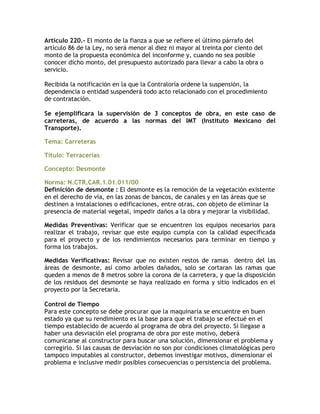 Artículo 220.- El monto de la fianza a que se refiere el último párrafo del
artículo 86 de la Ley, no será menor al diez ni mayor al treinta por ciento del
monto de la propuesta económica del inconforme y, cuando no sea posible
conocer dicho monto, del presupuesto autorizado para llevar a cabo la obra o
servicio.

Recibida la notificación en la que la Contraloría ordene la suspensión, la
dependencia o entidad suspenderá todo acto relacionado con el procedimiento
de contratación.

Se ejemplificara la supervisión de 3 conceptos de obra, en este caso de
carreteras, de acuerdo a las normas del IMT (Instituto Mexicano del
Transporte).

Tema: Carreteras

Título: Terracerías

Concepto: Desmonte

Norma: N.CTR.CAR.1.01.011/00
Definición de desmonte : El desmonte es la remoción de la vegetación existente
en el derecho de vía, en las zonas de bancos, de canales y en las áreas que se
destinen a instalaciones o edificaciones, entre otras, con objeto de eliminar la
presencia de material vegetal, impedir daños a la obra y mejorar la visibilidad.

Medidas Preventivas: Verificar que se encuentren los equipos necesarios para
realizar el trabajo, revisar que este equipo cumpla con la calidad especificada
para el proyecto y de los rendimientos necesarios para terminar en tiempo y
forma los trabajos.

Medidas Verificativas: Revisar que no existen restos de ramas dentro del las
áreas de desmonte, así como arboles dañados, solo se cortaran las ramas que
queden a menos de 8 metros sobre la corona de la carretera, y que la disposición
de los residuos del desmonte se haya realizado en forma y sitio indicados en el
proyecto por la Secretaria.

Control de Tiempo
Para este concepto se debe procurar que la maquinaria se encuentre en buen
estado ya que su rendimiento es la base para que el trabajo se efectué en el
tiempo establecido de acuerdo al programa de obra del proyecto. Si llegase a
haber una desviación elel programa de obra por este motivo, deberá
comunicarse al constructor para buscar una solución, dimensionar el problema y
corregirlo. Si las causas de desviación no son por condiciones climatológicas pero
tampoco imputables al constructor, debemos investigar motivos, dimensionar el
problema e inclusive medir posibles consecuencias o persistencia del problema.
 