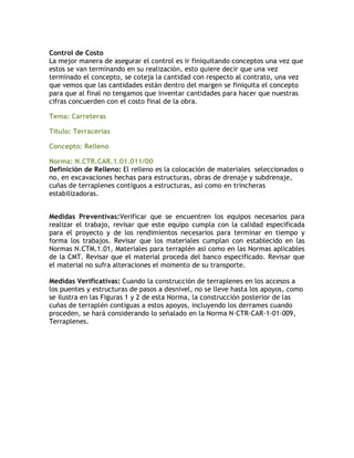 Control de Costo
La mejor manera de asegurar el control es ir finiquitando conceptos una vez que
estos se van terminando en su realización, esto quiere decir que una vez
terminado el concepto, se coteja la cantidad con respecto al contrato, una vez
que vemos que las cantidades están dentro del margen se finiquita el concepto
para que al final no tengamos que inventar cantidades para hacer que nuestras
cifras concuerden con el costo final de la obra.

Tema: Carreteras

Título: Terracerías

Concepto: Relleno

Norma: N.CTR.CAR.1.01.011/00
Definición de Relleno: El relleno es la colocación de materiales seleccionados o
no, en excavaciones hechas para estructuras, obras de drenaje y subdrenaje,
cuñas de terraplenes contiguos a estructuras, así como en trincheras
estabilizadoras.


Medidas Preventivas:Verificar que se encuentren los equipos necesarios para
realizar el trabajo, revisar que este equipo cumpla con la calidad especificada
para el proyecto y de los rendimientos necesarios para terminar en tiempo y
forma los trabajos. Revisar que los materiales cumplan con establecido en las
Normas N.CTM.1.01, Materiales para terraplén asi como en las Normas aplicables
de la CMT. Revisar que el material proceda del banco especificado. Revisar que
el material no sufra alteraciones el momento de su transporte.

Medidas Verificativas: Cuando la construcción de terraplenes en los accesos a
los puentes y estructuras de pasos a desnivel, no se lleve hasta los apoyos, como
se ilustra en las Figuras 1 y 2 de esta Norma, la construcción posterior de las
cuñas de terraplén contiguas a estos apoyos, incluyendo los derrames cuando
proceden, se hará considerando lo señalado en la Norma N·CTR·CAR·1·01·009,
Terraplenes.
 