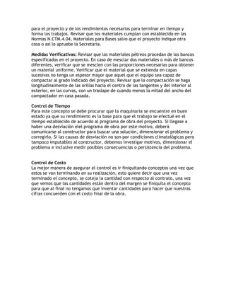 para el proyecto y de los rendimientos necesarios para terminar en tiempo y
forma los trabajos. Revisar que los materiales cumplan con establecido en las
Normas N.CTM.4.04, Materiales para Bases salvo que el proyecto indique otra
cosa o así lo apruebe la Secretaria.

Medidas Verificativas: Revisar que los materiales pétreos procedan de los bancos
especificados en el proyecto. En caso de mesclar dos materiales o más de bancos
diferentes, verificar que se mesclen con las proporciones necesarias para obtener
un material uniforme. Verificar que el material que se extienda en capas
sucesivas no tenga un espesor mayor que aquel que el equipo sea capaz de
compactar al grado indicado del proyecto. Revisar que la compactación se haga
longitudinalmente de las orillas hacia el centro de las tangentes y del interior al
exterior, en las curvas, con un traslape de cuando menos la mitad del ancho del
compactador en casa pasada.

Control de Tiempo
Para este concepto se debe procurar que la maquinaria se encuentre en buen
estado ya que su rendimiento es la base para que el trabajo se efectué en el
tiempo establecido de acuerdo al programa de obra del proyecto. Si llegase a
haber una desviación elel programa de obra por este motivo, deberá
comunicarse al constructor para buscar una solución, dimensionar el problema y
corregirlo. Si las causas de desviación no son por condiciones climatológicas pero
tampoco imputables al constructor, debemos investigar motivos, dimensionar el
problema e inclusive medir posibles consecuencias o persistencia del problema.


Control de Costo
La mejor manera de asegurar el control es ir finiquitando conceptos una vez que
estos se van terminando en su realización, esto quiere decir que una vez
terminado el concepto, se coteja la cantidad con respecto al contrato, una vez
que vemos que las cantidades están dentro del margen se finiquita el concepto
para que al final no tengamos que inventar cantidades para hacer que nuestras
cifras concuerden con el costo final de la obra.
 