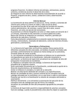 programa financiero. Se deberá informar de anticipos, estimaciones, precios
unitarios y tendencias durante el desarrollo de la obra.
Se integrará en este informe las observaciones trascendentales de acuerdo a:
Proyecto, programa de obra, avance, calidad de la obra y observaciones
gerenciales.

                                 Informe Mensual
La Coordinación de obras definirá la estructura, forma, tamaño y contenido del
informe para unificar el criterio en todas y cada una de las obras.
Se presentará los días 30 de cada mes incluyendo los formatos de resumen,
control administrativo, de contratos, avance físico de la obra, avance
financiero, así como una sección de conclusiones.
Se presentará un informe fotográfico así como un vídeo casete con duración de 3
a 5 minutos, mostrando lo más relevante y el avance global de la obra.
Dentro del informe se integrarán los conceptos, importes y períodos por
estimación de cada obra y contrato.
Como documentación complementaria se anexarán copias de hojas de bitácora,
minutas, memorandums, resultados de laboratorio, control de trámites oficiales,
generadores y estimaciones.

                           Generadores y Estimaciones
1). La Gerencia de Supervisión verificará las medidas físicas exactas de los
diferentes conceptos de obra ejecutada, cerrándolas al quedar terminada cada
actividad, preferentemente los realizará al mismo tiempo con la contratista,
firmando ambos de común acuerdo.
2). Los volúmenes excedentes se oficializarán en bitácora con la autorización
correspondiente por parte de la Coordinación, indicando claramente su
justificación. La Gerencia de Supervisión actualizará las cantidades de obra del
presupuesto incorporando las excedentes.
3). Respecto a conceptos fuera de catálogo, la Gerencia de Supervisión
procederá de la siguiente manera:
Serán autorizados únicamente por la Coordinación, considerando la opción de la
Dirección Arquitectónicas y de Instalaciones.
Anotar en bitácora el concepto y la razón de su ejecución.
Realizar una descripción detallada del concepto y sus especificaciones.
Revisar las cantidades de obra y precios unitarios de los conceptos fuera de
catálogo calculados por la contratista y en su caso llevar a cabo su conciliación.
Presentar por escrito a la Coordinación la relación de conceptos solicitando su
autorización.
Notificar oficialmente a la contratista la autorización de ejecución de los
conceptos fuera de catálogo para que dé inicio a los trabajos.
Actualizar las cantidades de obra del presupuesto agrupando los conceptos
nuevos.
La Gerencia de Supervisión asumirá la responsabilidad de autorizar conceptos
fuera de catálogo, cuando el procedimiento antes descrito origine la suspensión
 
