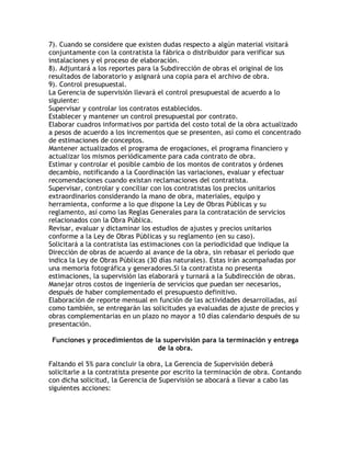 7). Cuando se considere que existen dudas respecto a algún material visitará
conjuntamente con la contratista la fábrica o distribuidor para verificar sus
instalaciones y el proceso de elaboración.
8). Adjuntará a los reportes para la Subdirección de obras el original de los
resultados de laboratorio y asignará una copia para el archivo de obra.
9). Control presupuestal.
La Gerencia de supervisión llevará el control presupuestal de acuerdo a lo
siguiente:
Supervisar y controlar los contratos establecidos.
Establecer y mantener un control presupuestal por contrato.
Elaborar cuadros informativos por partida del costo total de la obra actualizado
a pesos de acuerdo a los incrementos que se presenten, así como el concentrado
de estimaciones de conceptos.
Mantener actualizados el programa de erogaciones, el programa financiero y
actualizar los mismos periódicamente para cada contrato de obra.
Estimar y controlar el posible cambio de los montos de contratos y órdenes
decambio, notificando a la Coordinación las variaciones, evaluar y efectuar
recomendaciones cuando existan reclamaciones del contratista.
Supervisar, controlar y conciliar con los contratistas los precios unitarios
extraordinarios considerando la mano de obra, materiales, equipo y
herramienta, conforme a lo que dispone la Ley de Obras Públicas y su
reglamento, así como las Reglas Generales para la contratación de servicios
relacionados con la Obra Pública.
Revisar, evaluar y dictaminar los estudios de ajustes y precios unitarios
conforme a la Ley de Obras Públicas y su reglamento (en su caso).
Solicitará a la contratista las estimaciones con la periodicidad que indique la
Dirección de obras de acuerdo al avance de la obra, sin rebasar el período que
indica la Ley de Obras Públicas (30 días naturales). Estas irán acompañadas por
una memoria fotográfica y generadores.Si la contratista no presenta
estimaciones, la supervisión las elaborará y turnará a la Subdirección de obras.
Manejar otros costos de ingeniería de servicios que puedan ser necesarios,
después de haber complementado el presupuesto definitivo.
Elaboración de reporte mensual en función de las actividades desarrolladas, así
como también, se entregarán las solicitudes ya evaluadas de ajuste de precios y
obras complementarias en un plazo no mayor a 10 días calendario después de su
presentación.

 Funciones y procedimientos de la supervisión para la terminación y entrega
                                de la obra.

Faltando el 5% para concluir la obra, La Gerencia de Supervisión deberá
solicitarle a la contratista presente por escrito la terminación de obra. Contando
con dicha solicitud, la Gerencia de Supervisión se abocará a llevar a cabo las
siguientes acciones:
 