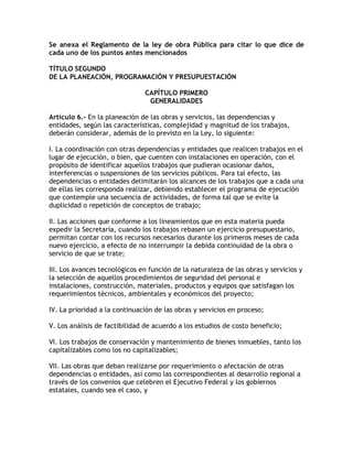 Se anexa el Reglamento de la ley de obra Pública para citar lo que dice de
cada uno de los puntos antes mencionados

TÍTULO SEGUNDO
DE LA PLANEACIÓN, PROGRAMACIÓN Y PRESUPUESTACIÓN

                               CAPÍTULO PRIMERO
                                GENERALIDADES

Artículo 6.- En la planeación de las obras y servicios, las dependencias y
entidades, según las características, complejidad y magnitud de los trabajos,
deberán considerar, además de lo previsto en la Ley, lo siguiente:

I. La coordinación con otras dependencias y entidades que realicen trabajos en el
lugar de ejecución, o bien, que cuenten con instalaciones en operación, con el
propósito de identificar aquellos trabajos que pudieran ocasionar daños,
interferencias o suspensiones de los servicios públicos. Para tal efecto, las
dependencias o entidades delimitarán los alcances de los trabajos que a cada una
de ellas les corresponda realizar, debiendo establecer el programa de ejecución
que contemple una secuencia de actividades, de forma tal que se evite la
duplicidad o repetición de conceptos de trabajo;

II. Las acciones que conforme a los lineamientos que en esta materia pueda
expedir la Secretaría, cuando los trabajos rebasen un ejercicio presupuestario,
permitan contar con los recursos necesarios durante los primeros meses de cada
nuevo ejercicio, a efecto de no interrumpir la debida continuidad de la obra o
servicio de que se trate;

III. Los avances tecnológicos en función de la naturaleza de las obras y servicios y
la selección de aquellos procedimientos de seguridad del personal e
instalaciones, construcción, materiales, productos y equipos que satisfagan los
requerimientos técnicos, ambientales y económicos del proyecto;

IV. La prioridad a la continuación de las obras y servicios en proceso;

V. Los análisis de factibilidad de acuerdo a los estudios de costo beneficio;

VI. Los trabajos de conservación y mantenimiento de bienes inmuebles, tanto los
capitalizables como los no capitalizables;

VII. Las obras que deban realizarse por requerimiento o afectación de otras
dependencias o entidades, así como las correspondientes al desarrollo regional a
través de los convenios que celebren el Ejecutivo Federal y los gobiernos
estatales, cuando sea el caso, y
 