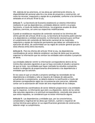 VIII. Además de las anteriores, en las obras por administración directa, la
disponibilidad del personal adscrito a las áreas de proyectos y construcción, así
como los recursos, maquinaria y equipo de su propiedad, conforme a los términos
señalados en el artículo 70 de la Ley.

Artículo 7.- La Secretaría de Economía establecerá un sistema informático
mediante el cual las dependencias y entidades deberán remitir a la propia
Secretaría, a través de medios electrónicos, los programas anuales de obras
públicas y servicios, así como sus respectivas modificaciones.

Cuando se establezcan requisitos de contenido nacional en los términos del
último párrafo del artículo 30 de la Ley, la Secretaría de Economía podrá solicitar
a la dependencia o entidad convocante, la información necesaria para verificar
el cumplimiento del contenido de fabricación nacional de los materiales,
maquinaria y equipo de instalación permanente que deban ser utilizados en la
ejecución de obras, de conformidad con las reglas de carácter general que para
estos efectos emita dicha Secretaría.

Artículo 8.- Para los efectos del artículo 18 de la Ley, las dependencias
coordinadoras de sector deberán establecer una base de datos que les permita
organizar la información que les remitan las entidades sobre estudios o proyectos
de obras.

Las entidades deberán remitir la información correspondiente dentro de los
treinta días naturales siguientes al que se haya concluido el estudio o proyecto
de que se trate. Las entidades que hayan realizado los estudios o proyectos,
tendrán la obligación de proporcionarlos directamente a las dependencias o
entidades que los soliciten.

En los casos en que un estudio o proyecto satisfaga las necesidades de las
dependencias o entidades y sólo se requiera de trabajos de adecuación,
actualización o complemento, se deberá elaborar la justificación a través del
dictamen correspondiente según las circunstancias que concurran, debiendo
contar con la autorización del titular del área responsable de los trabajos.

Las dependencias coordinadoras de sector deberán proporcionar a las entidades
que lo requieran, la información que esté a su disposición, dentro de los veinte
días naturales siguientes a la solicitud correspondiente, concluido este plazo sin
que exista respuesta, se considerará que no existe información alguna.

Artículo 9.- Las dependencias y entidades que, por las características,
complejidad y magnitud de las obras que realicen, cuenten o requieran de
normas técnicas para aplicar en sus especificaciones generales de construcción,
deberán exigir su cumplimiento.
 