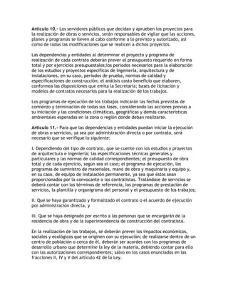 Artículo 10.- Los servidores públicos que decidan y aprueben los proyectos para
la realización de obras o servicios, serán responsables de vigilar que las acciones,
planes y programas se lleven al cabo conforme a lo previsto y autorizado, así
como de todas las modificaciones que se realicen a dichos proyectos.

Las dependencias y entidades al determinar el proyecto y programa de
realización de cada contrato deberán prever el presupuesto requerido en forma
total y por ejercicios presupuestales;los periodos necesarios para la elaboración
de los estudios y proyectos específicos de ingeniería, arquitectura y de
instalaciones, en su caso, periodos de prueba, normas de calidad y
especificaciones de construcción; el análisis costo beneficio que elaboren,
conformea las disposiciones que emita la Secretaría; bases de licitación y
modelos de contratos necesarios para la realización de los trabajos.

Los programas de ejecución de los trabajos indicarán las fechas previstas de
comienzo y terminación de todas sus fases, considerando las acciones previas a
su iniciación y las condiciones climáticas, geográficas y demás características
ambientales esperadas en la zona o región donde deban realizarse.

Artículo 11.- Para que las dependencias y entidades puedan iniciar la ejecución
de obras o servicios, ya sea por administración directa o por contrato, será
necesario que se verifique lo siguiente:

I. Dependiendo del tipo de contrato, que se cuente con los estudios y proyectos
de arquitectura e ingeniería; las especificaciones técnicas generales y
particulares y las normas de calidad correspondientes; el presupuesto de obra
total y de cada ejercicio, según sea el caso; el programa de ejecución, los
programas de suministro de materiales, mano de obra y maquinaria y equipo y,
en su caso, de equipo de instalación permanente, ya sea que éstos sean
proporcionados por la convocante o los contratistas. Tratándose de servicios se
deberá contar con los términos de referencia, los programas de prestación de
servicios, la plantilla y organigrama del personal y el presupuesto de los trabajos;

II. Que se haya garantizado y formalizado el contrato o el acuerdo de ejecución
por administración directa, y

III. Que se haya designado por escrito a las personas que se encargarán de la
residencia de obra y de la superintendencia de construcción del contratista.

En la realización de los trabajos, se deberán prever los impactos económicos,
sociales y ecológicos que se originen con su ejecución; de realizarse dentro de un
centro de población o cerca de él, deberán ser acordes con los programas de
desarrollo urbano que determine la ley de la materia, debiendo contar para ello
con las autorizaciones correspondientes; salvo en los casos enunciados en las
fracciones II, IV y V del artículo 42 de la Ley.
 