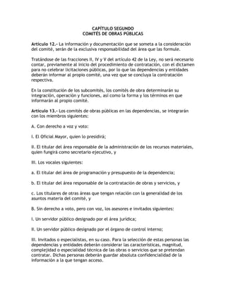 CAPÍTULO SEGUNDO
                           COMITÉS DE OBRAS PÚBLICAS

Artículo 12.- La información y documentación que se someta a la consideración
del comité, serán de la exclusiva responsabilidad del área que las formule.

Tratándose de las fracciones II, IV y V del artículo 42 de la Ley, no será necesario
contar, previamente al inicio del procedimiento de contratación, con el dictamen
para no celebrar licitaciones públicas, por lo que las dependencias y entidades
deberán informar al propio comité, una vez que se concluya la contratación
respectiva.

En la constitución de los subcomités, los comités de obra determinarán su
integración, operación y funciones, así como la forma y los términos en que
informarán al propio comité.

Artículo 13.- Los comités de obras públicas en las dependencias, se integrarán
con los miembros siguientes:

A. Con derecho a voz y voto:

I. El Oficial Mayor, quien lo presidirá;

II. El titular del área responsable de la administración de los recursos materiales,
quien fungirá como secretario ejecutivo, y

III. Los vocales siguientes:

a. El titular del área de programación y presupuesto de la dependencia;

b. El titular del área responsable de la contratación de obras y servicios, y

c. Los titulares de otras áreas que tengan relación con la generalidad de los
asuntos materia del comité, y

B. Sin derecho a voto, pero con voz, los asesores e invitados siguientes:

I. Un servidor público designado por el área jurídica;

II. Un servidor público designado por el órgano de control interno;

III. Invitados o especialistas, en su caso. Para la selección de estas personas las
dependencias y entidades deberán considerar las características, magnitud,
complejidad o especialidad técnica de las obras o servicios que se pretendan
contratar. Dichas personas deberán guardar absoluta confidencialidad de la
información a la que tengan acceso.
 