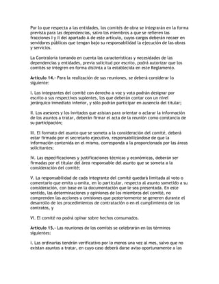 Por lo que respecta a las entidades, los comités de obra se integrarán en la forma
prevista para las dependencias, salvo los miembros a que se refieren las
fracciones I y II del apartado A de este artículo, cuyos cargos deberán recaer en
servidores públicos que tengan bajo su responsabilidad la ejecución de las obras
y servicios.

La Contraloría tomando en cuenta las características y necesidades de las
dependencias y entidades, previa solicitud por escrito, podrá autorizar que los
comités se integren en forma distinta a la establecida en este Reglamento.

Artículo 14.- Para la realización de sus reuniones, se deberá considerar lo
siguiente:

I. Los integrantes del comité con derecho a voz y voto podrán designar por
escrito a sus respectivos suplentes, los que deberán contar con un nivel
jerárquico inmediato inferior, y sólo podrán participar en ausencia del titular;

II. Los asesores y los invitados que asistan para orientar o aclarar la información
de los asuntos a tratar, deberán firmar el acta de la reunión como constancia de
su participación;

III. El formato del asunto que se someta a la consideración del comité, deberá
estar firmado por el secretario ejecutivo, responsabilizándose de que la
información contenida en el mismo, corresponda a la proporcionada por las áreas
solicitantes;

IV. Las especificaciones y justificaciones técnicas y económicas, deberán ser
firmadas por el titular del área responsable del asunto que se someta a la
consideración del comité;

V. La responsabilidad de cada integrante del comité quedará limitada al voto o
comentario que emita u omita, en lo particular, respecto al asunto sometido a su
consideración, con base en la documentación que le sea presentada. En este
sentido, las determinaciones y opiniones de los miembros del comité, no
comprenden las acciones u omisiones que posteriormente se generen durante el
desarrollo de los procedimientos de contratación o en el cumplimiento de los
contratos, y

VI. El comité no podrá opinar sobre hechos consumados.

Artículo 15.- Las reuniones de los comités se celebrarán en los términos
siguientes:

I. Las ordinarias tendrán verificativo por lo menos una vez al mes, salvo que no
existan asuntos a tratar, en cuyo caso deberá darse aviso oportunamente a los
 