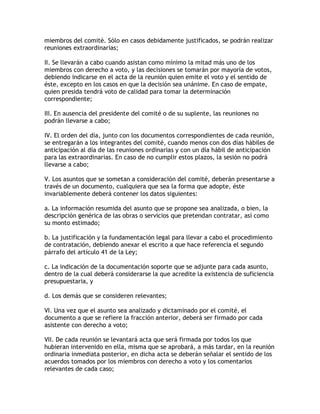 miembros del comité. Sólo en casos debidamente justificados, se podrán realizar
reuniones extraordinarias;

II. Se llevarán a cabo cuando asistan como mínimo la mitad más uno de los
miembros con derecho a voto, y las decisiones se tomarán por mayoría de votos,
debiendo indicarse en el acta de la reunión quien emite el voto y el sentido de
éste, excepto en los casos en que la decisión sea unánime. En caso de empate,
quien presida tendrá voto de calidad para tomar la determinación
correspondiente;

III. En ausencia del presidente del comité o de su suplente, las reuniones no
podrán llevarse a cabo;

IV. El orden del día, junto con los documentos correspondientes de cada reunión,
se entregarán a los integrantes del comité, cuando menos con dos días hábiles de
anticipación al día de las reuniones ordinarias y con un día hábil de anticipación
para las extraordinarias. En caso de no cumplir estos plazos, la sesión no podrá
llevarse a cabo;

V. Los asuntos que se sometan a consideración del comité, deberán presentarse a
través de un documento, cualquiera que sea la forma que adopte, éste
invariablemente deberá contener los datos siguientes:

a. La información resumida del asunto que se propone sea analizada, o bien, la
descripción genérica de las obras o servicios que pretendan contratar, así como
su monto estimado;

b. La justificación y la fundamentación legal para llevar a cabo el procedimiento
de contratación, debiendo anexar el escrito a que hace referencia el segundo
párrafo del artículo 41 de la Ley;

c. La indicación de la documentación soporte que se adjunte para cada asunto,
dentro de la cual deberá considerarse la que acredite la existencia de suficiencia
presupuestaria, y

d. Los demás que se consideren relevantes;

VI. Una vez que el asunto sea analizado y dictaminado por el comité, el
documento a que se refiere la fracción anterior, deberá ser firmado por cada
asistente con derecho a voto;

VII. De cada reunión se levantará acta que será firmada por todos los que
hubieran intervenido en ella, misma que se aprobará, a más tardar, en la reunión
ordinaria inmediata posterior, en dicha acta se deberán señalar el sentido de los
acuerdos tomados por los miembros con derecho a voto y los comentarios
relevantes de cada caso;
 