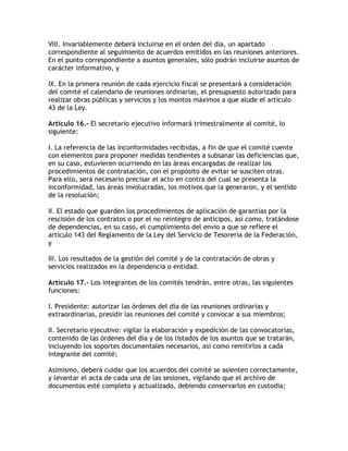 VIII. Invariablemente deberá incluirse en el orden del día, un apartado
correspondiente al seguimiento de acuerdos emitidos en las reuniones anteriores.
En el punto correspondiente a asuntos generales, sólo podrán incluirse asuntos de
carácter informativo, y

IX. En la primera reunión de cada ejercicio fiscal se presentará a consideración
del comité el calendario de reuniones ordinarias, el presupuesto autorizado para
realizar obras públicas y servicios y los montos máximos a que alude el artículo
43 de la Ley.

Artículo 16.- El secretario ejecutivo informará trimestralmente al comité, lo
siguiente:

I. La referencia de las inconformidades recibidas, a fin de que el comité cuente
con elementos para proponer medidas tendientes a subsanar las deficiencias que,
en su caso, estuvieren ocurriendo en las áreas encargadas de realizar los
procedimientos de contratación, con el propósito de evitar se susciten otras.
Para ello, será necesario precisar el acto en contra del cual se presenta la
inconformidad, las áreas involucradas, los motivos que la generaron, y el sentido
de la resolución;

II. El estado que guarden los procedimientos de aplicación de garantías por la
rescisión de los contratos o por el no reintegro de anticipos, así como, tratándose
de dependencias, en su caso, el cumplimiento del envío a que se refiere el
artículo 143 del Reglamento de la Ley del Servicio de Tesorería de la Federación,
y

III. Los resultados de la gestión del comité y de la contratación de obras y
servicios realizados en la dependencia o entidad.

Artículo 17.- Los integrantes de los comités tendrán, entre otras, las siguientes
funciones:

I. Presidente: autorizar las órdenes del día de las reuniones ordinarias y
extraordinarias, presidir las reuniones del comité y convocar a sus miembros;

II. Secretario ejecutivo: vigilar la elaboración y expedición de las convocatorias,
contenido de las órdenes del día y de los listados de los asuntos que se tratarán,
incluyendo los soportes documentales necesarios, así como remitirlos a cada
integrante del comité;

Asimismo, deberá cuidar que los acuerdos del comité se asienten correctamente,
y levantar el acta de cada una de las sesiones, vigilando que el archivo de
documentos esté completo y actualizado, debiendo conservarlos en custodia;
 