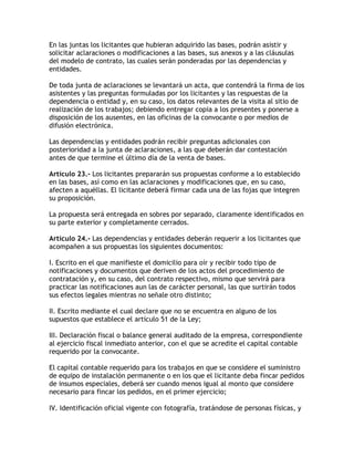 En las juntas los licitantes que hubieran adquirido las bases, podrán asistir y
solicitar aclaraciones o modificaciones a las bases, sus anexos y a las cláusulas
del modelo de contrato, las cuales serán ponderadas por las dependencias y
entidades.

De toda junta de aclaraciones se levantará un acta, que contendrá la firma de los
asistentes y las preguntas formuladas por los licitantes y las respuestas de la
dependencia o entidad y, en su caso, los datos relevantes de la visita al sitio de
realización de los trabajos; debiendo entregar copia a los presentes y ponerse a
disposición de los ausentes, en las oficinas de la convocante o por medios de
difusión electrónica.

Las dependencias y entidades podrán recibir preguntas adicionales con
posterioridad a la junta de aclaraciones, a las que deberán dar contestación
antes de que termine el último día de la venta de bases.

Artículo 23.- Los licitantes prepararán sus propuestas conforme a lo establecido
en las bases, así como en las aclaraciones y modificaciones que, en su caso,
afecten a aquéllas. El licitante deberá firmar cada una de las fojas que integren
su proposición.

La propuesta será entregada en sobres por separado, claramente identificados en
su parte exterior y completamente cerrados.

Artículo 24.- Las dependencias y entidades deberán requerir a los licitantes que
acompañen a sus propuestas los siguientes documentos:

I. Escrito en el que manifieste el domicilio para oír y recibir todo tipo de
notificaciones y documentos que deriven de los actos del procedimiento de
contratación y, en su caso, del contrato respectivo, mismo que servirá para
practicar las notificaciones aun las de carácter personal, las que surtirán todos
sus efectos legales mientras no señale otro distinto;

II. Escrito mediante el cual declare que no se encuentra en alguno de los
supuestos que establece el artículo 51 de la Ley;

III. Declaración fiscal o balance general auditado de la empresa, correspondiente
al ejercicio fiscal inmediato anterior, con el que se acredite el capital contable
requerido por la convocante.

El capital contable requerido para los trabajos en que se considere el suministro
de equipo de instalación permanente o en los que el licitante deba fincar pedidos
de insumos especiales, deberá ser cuando menos igual al monto que considere
necesario para fincar los pedidos, en el primer ejercicio;

IV. Identificación oficial vigente con fotografía, tratándose de personas físicas, y
 