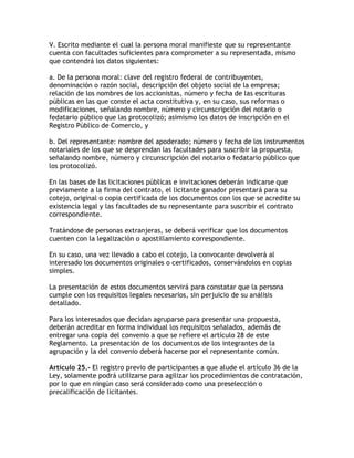 V. Escrito mediante el cual la persona moral manifieste que su representante
cuenta con facultades suficientes para comprometer a su representada, mismo
que contendrá los datos siguientes:

a. De la persona moral: clave del registro federal de contribuyentes,
denominación o razón social, descripción del objeto social de la empresa;
relación de los nombres de los accionistas, número y fecha de las escrituras
públicas en las que conste el acta constitutiva y, en su caso, sus reformas o
modificaciones, señalando nombre, número y circunscripción del notario o
fedatario público que las protocolizó; asimismo los datos de inscripción en el
Registro Público de Comercio, y

b. Del representante: nombre del apoderado; número y fecha de los instrumentos
notariales de los que se desprendan las facultades para suscribir la propuesta,
señalando nombre, número y circunscripción del notario o fedatario público que
los protocolizó.

En las bases de las licitaciones públicas e invitaciones deberán indicarse que
previamente a la firma del contrato, el licitante ganador presentará para su
cotejo, original o copia certificada de los documentos con los que se acredite su
existencia legal y las facultades de su representante para suscribir el contrato
correspondiente.

Tratándose de personas extranjeras, se deberá verificar que los documentos
cuenten con la legalización o apostillamiento correspondiente.

En su caso, una vez llevado a cabo el cotejo, la convocante devolverá al
interesado los documentos originales o certificados, conservándolos en copias
simples.

La presentación de estos documentos servirá para constatar que la persona
cumple con los requisitos legales necesarios, sin perjuicio de su análisis
detallado.

Para los interesados que decidan agruparse para presentar una propuesta,
deberán acreditar en forma individual los requisitos señalados, además de
entregar una copia del convenio a que se refiere el artículo 28 de este
Reglamento. La presentación de los documentos de los integrantes de la
agrupación y la del convenio deberá hacerse por el representante común.

Artículo 25.- El registro previo de participantes a que alude el artículo 36 de la
Ley, solamente podrá utilizarse para agilizar los procedimientos de contratación,
por lo que en ningún caso será considerado como una preselección o
precalificación de licitantes.
 