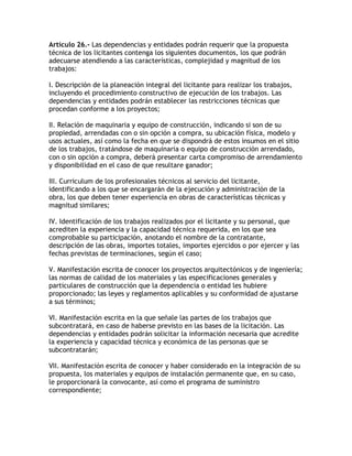 Artículo 26.- Las dependencias y entidades podrán requerir que la propuesta
técnica de los licitantes contenga los siguientes documentos, los que podrán
adecuarse atendiendo a las características, complejidad y magnitud de los
trabajos:

I. Descripción de la planeación integral del licitante para realizar los trabajos,
incluyendo el procedimiento constructivo de ejecución de los trabajos. Las
dependencias y entidades podrán establecer las restricciones técnicas que
procedan conforme a los proyectos;

II. Relación de maquinaria y equipo de construcción, indicando si son de su
propiedad, arrendadas con o sin opción a compra, su ubicación física, modelo y
usos actuales, así como la fecha en que se dispondrá de estos insumos en el sitio
de los trabajos, tratándose de maquinaria o equipo de construcción arrendado,
con o sin opción a compra, deberá presentar carta compromiso de arrendamiento
y disponibilidad en el caso de que resultare ganador;

III. Curriculum de los profesionales técnicos al servicio del licitante,
identificando a los que se encargarán de la ejecución y administración de la
obra, los que deben tener experiencia en obras de características técnicas y
magnitud similares;

IV. Identificación de los trabajos realizados por el licitante y su personal, que
acrediten la experiencia y la capacidad técnica requerida, en los que sea
comprobable su participación, anotando el nombre de la contratante,
descripción de las obras, importes totales, importes ejercidos o por ejercer y las
fechas previstas de terminaciones, según el caso;

V. Manifestación escrita de conocer los proyectos arquitectónicos y de ingeniería;
las normas de calidad de los materiales y las especificaciones generales y
particulares de construcción que la dependencia o entidad les hubiere
proporcionado; las leyes y reglamentos aplicables y su conformidad de ajustarse
a sus términos;

VI. Manifestación escrita en la que señale las partes de los trabajos que
subcontratará, en caso de haberse previsto en las bases de la licitación. Las
dependencias y entidades podrán solicitar la información necesaria que acredite
la experiencia y capacidad técnica y económica de las personas que se
subcontratarán;

VII. Manifestación escrita de conocer y haber considerado en la integración de su
propuesta, los materiales y equipos de instalación permanente que, en su caso,
le proporcionará la convocante, así como el programa de suministro
correspondiente;
 