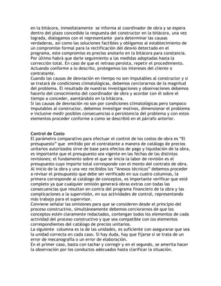 en la bitácora, inmediatamente se informa al coordinador de obra y se espera
dentro del plazo concedido la respuesta del constructor en la bitácora, una vez
lograda, dialogamos con el representante para determinar las causas
verdaderas, así como las soluciones factibles y obligamos al establecimiento de
un compromiso formal para la rectificación del desvío detectado en el
programa, este compromiso es preciso anotarlo en la bitácora para constancia.
Por último habrá que darle seguimiento a las medidas adoptadas hasta la
corrección total. En caso de que el retraso persista, repetir el procedimiento.
Actuando conforme a lo descrito, protegemos los intereses del cliente o
contratante.
Cuando las causas de desviación en tiempo no son imputables al constructor y si
se tratará de condiciones climatológicas, debemos cerciorarnos de la magnitud
del problema. El resultado de nuestras investigaciones y observaciones debemos
hacerlo del conocimiento del coordinador de obra y acordar con él sobre el
tiempo a conceder, asentándolo en la bitácora.
Si las causas de desviación no son por condiciones climatológicas pero tampoco
imputables al constructor, debemos investigar motivos, dimensionar el problema
e inclusive medir posibles consecuencias o persistencia del problema y con estos
elementos proceder conforme a como se describió en el párrafo anterior.


Control de Costo
El parámetro comparativo para efectuar el control de los costos de obra es ´El
presupuestoµ que emitido por el contratante a manera de catálogo de precios
unitarios autorizados sirve de base para efectos de pago y liquidación de la obra,
es importante que el presupuesto sea vigente en las fechas de las distintas
revisiones; el fundamento sobre el que se inicia la labor de revisión es el
presupuesto cuyo importe total corresponde con el monto del contrato de obra.
Al inicio de la obra y una vez recibidos los ´Anexos técnicosµ debemos proceder
a revisar el presupuesto que debe ser verificado en sus cuatro columnas, la
primera corresponde al catálogo de conceptos, es importante verificar que esté
completo ya que cualquier omisión generará obras extras con todas las
consecuencias que resultan en contra del programa financiero de la obra y las
complicaciones a la supervisión, en sus actividades de control, representando
más trabajo para el supervisor.
Conviene señalar las omisiones para que se consideren desde el principio del
proceso constructivo, simultáneamente debemos cerciorarnos de que los
conceptos estén claramente redactados, contengan todos los elementos de cada
actividad del proceso constructivo y que sea compatible con los elementos
correspondientes del catálogo de precios unitarios.
La siguiente columna es la de las unidades, es suficiente con asegurarse que sea
la unidad correcta en cada caso. Si hay duda, hay que fijarse si se trata de un
error de mecanografía o un error de elaboración.
En el primer caso, basta con tachar y corregir y en el segundo, se amerita hacer
la observación por los conductos adecuados hasta clarificar la situación.
 