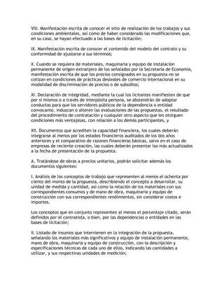 VIII. Manifestación escrita de conocer el sitio de realización de los trabajos y sus
condiciones ambientales, así como de haber considerado las modificaciones que,
en su caso, se hayan efectuado a las bases de licitación;

IX. Manifestación escrita de conocer el contenido del modelo del contrato y su
conformidad de ajustarse a sus términos;

X. Cuando se requiera de materiales, maquinaria y equipo de instalación
permanente de origen extranjero de los señalados por la Secretaría de Economía,
manifestación escrita de que los precios consignados en su propuesta no se
cotizan en condiciones de prácticas desleales de comercio internacional en su
modalidad de discriminación de precios o de subsidios;

XI. Declaración de integridad, mediante la cual los licitantes manifiesten de que
por sí mismos o a través de interpósita persona, se abstendrán de adoptar
conductas para que los servidores públicos de la dependencia o entidad
convocante, induzcan o alteren las evaluaciones de las propuestas, el resultado
del procedimiento de contratación y cualquier otro aspecto que les otorguen
condiciones más ventajosas, con relación a los demás participantes, y

XII. Documentos que acrediten la capacidad financiera, los cuales deberán
integrarse al menos por los estados financieros auditados de los dos años
anteriores y el comparativo de razones financieras básicas, salvo en el caso de
empresas de reciente creación, las cuales deberán presentar los más actualizados
a la fecha de presentación de la propuesta.

A. Tratándose de obras a precios unitarios, podrán solicitar además los
documentos siguientes:

I. Análisis de los conceptos de trabajo que representen al menos el ochenta por
ciento del monto de la propuesta, describiendo el concepto a desarrollar, su
unidad de medida y cantidad, así como la relación de los materiales con sus
correspondientes consumos y de mano de obra, maquinaria y equipo de
construcción con sus correspondientes rendimientos, sin considerar costos e
importes.

Los conceptos que en conjunto representen al menos el porcentaje citado, serán
definidos por el contratista, o bien, por las dependencias o entidades en las
bases de licitación;

II. Listado de insumos que intervienen en la integración de la propuesta,
señalando los materiales más significativos y equipo de instalación permanente,
mano de obra, maquinaria y equipo de construcción, con la descripción y
especificaciones técnicas de cada uno de ellos, indicando las cantidades a
utilizar, y sus respectivas unidades de medición;
 