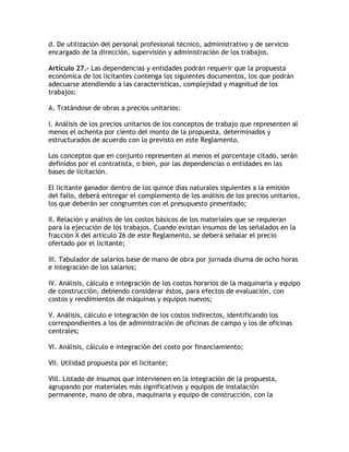 d. De utilización del personal profesional técnico, administrativo y de servicio
encargado de la dirección, supervisión y administración de los trabajos.

Artículo 27.- Las dependencias y entidades podrán requerir que la propuesta
económica de los licitantes contenga los siguientes documentos, los que podrán
adecuarse atendiendo a las características, complejidad y magnitud de los
trabajos:

A. Tratándose de obras a precios unitarios:

I. Análisis de los precios unitarios de los conceptos de trabajo que representen al
menos el ochenta por ciento del monto de la propuesta, determinados y
estructurados de acuerdo con lo previsto en este Reglamento.

Los conceptos que en conjunto representen al menos el porcentaje citado, serán
definidos por el contratista, o bien, por las dependencias o entidades en las
bases de licitación.

El licitante ganador dentro de los quince días naturales siguientes a la emisión
del fallo, deberá entregar el complemento de los análisis de los precios unitarios,
los que deberán ser congruentes con el presupuesto presentado;

II. Relación y análisis de los costos básicos de los materiales que se requieran
para la ejecución de los trabajos. Cuando existan insumos de los señalados en la
fracción X del artículo 26 de este Reglamento, se deberá señalar el precio
ofertado por el licitante;

III. Tabulador de salarios base de mano de obra por jornada diurna de ocho horas
e integración de los salarios;

IV. Análisis, cálculo e integración de los costos horarios de la maquinaria y equipo
de construcción, debiendo considerar éstos, para efectos de evaluación, con
costos y rendimientos de máquinas y equipos nuevos;

V. Análisis, cálculo e integración de los costos indirectos, identificando los
correspondientes a los de administración de oficinas de campo y los de oficinas
centrales;

VI. Análisis, cálculo e integración del costo por financiamiento;

VII. Utilidad propuesta por el licitante;

VIII. Listado de insumos que intervienen en la integración de la propuesta,
agrupando por materiales más significativos y equipos de instalación
permanente, mano de obra, maquinaria y equipo de construcción, con la
 
