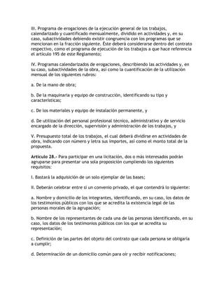 III. Programa de erogaciones de la ejecución general de los trabajos,
calendarizado y cuantificado mensualmente, dividido en actividades y, en su
caso, subactividades debiendo existir congruencia con los programas que se
mencionan en la fracción siguiente. Éste deberá considerarse dentro del contrato
respectivo, como el programa de ejecución de los trabajos a que hace referencia
el artículo 195 de este Reglamento;

IV. Programas calendarizados de erogaciones, describiendo las actividades y, en
su caso, subactividades de la obra, así como la cuantificación de la utilización
mensual de los siguientes rubros:

a. De la mano de obra;

b. De la maquinaria y equipo de construcción, identificando su tipo y
características;

c. De los materiales y equipo de instalación permanente, y

d. De utilización del personal profesional técnico, administrativo y de servicio
encargado de la dirección, supervisión y administración de los trabajos, y

V. Presupuesto total de los trabajos, el cual deberá dividirse en actividades de
obra, indicando con número y letra sus importes, así como el monto total de la
propuesta.

Artículo 28.- Para participar en una licitación, dos o más interesados podrán
agruparse para presentar una sola proposición cumpliendo los siguientes
requisitos:

I. Bastará la adquisición de un solo ejemplar de las bases;

II. Deberán celebrar entre sí un convenio privado, el que contendrá lo siguiente:

a. Nombre y domicilio de los integrantes, identificando, en su caso, los datos de
los testimonios públicos con los que se acredita la existencia legal de las
personas morales de la agrupación;

b. Nombre de los representantes de cada una de las personas identificando, en su
caso, los datos de los testimonios públicos con los que se acredita su
representación;

c. Definición de las partes del objeto del contrato que cada persona se obligaría
a cumplir;

d. Determinación de un domicilio común para oír y recibir notificaciones;
 