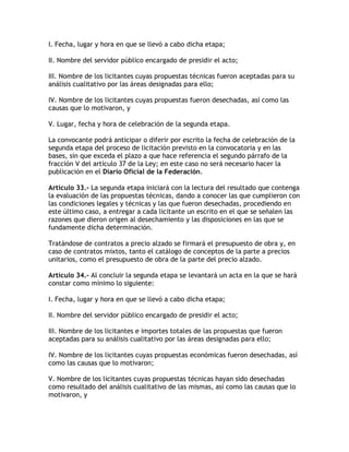 I. Fecha, lugar y hora en que se llevó a cabo dicha etapa;

II. Nombre del servidor público encargado de presidir el acto;

III. Nombre de los licitantes cuyas propuestas técnicas fueron aceptadas para su
análisis cualitativo por las áreas designadas para ello;

IV. Nombre de los licitantes cuyas propuestas fueron desechadas, así como las
causas que lo motivaron, y

V. Lugar, fecha y hora de celebración de la segunda etapa.

La convocante podrá anticipar o diferir por escrito la fecha de celebración de la
segunda etapa del proceso de licitación previsto en la convocatoria y en las
bases, sin que exceda el plazo a que hace referencia el segundo párrafo de la
fracción V del artículo 37 de la Ley; en este caso no será necesario hacer la
publicación en el Diario Oficial de la Federación.

Artículo 33.- La segunda etapa iniciará con la lectura del resultado que contenga
la evaluación de las propuestas técnicas, dando a conocer las que cumplieron con
las condiciones legales y técnicas y las que fueron desechadas, procediendo en
este último caso, a entregar a cada licitante un escrito en el que se señalen las
razones que dieron origen al desechamiento y las disposiciones en las que se
fundamente dicha determinación.

Tratándose de contratos a precio alzado se firmará el presupuesto de obra y, en
caso de contratos mixtos, tanto el catálogo de conceptos de la parte a precios
unitarios, como el presupuesto de obra de la parte del precio alzado.

Artículo 34.- Al concluir la segunda etapa se levantará un acta en la que se hará
constar como mínimo lo siguiente:

I. Fecha, lugar y hora en que se llevó a cabo dicha etapa;

II. Nombre del servidor público encargado de presidir el acto;

III. Nombre de los licitantes e importes totales de las propuestas que fueron
aceptadas para su análisis cualitativo por las áreas designadas para ello;

IV. Nombre de los licitantes cuyas propuestas económicas fueron desechadas, así
como las causas que lo motivaron;

V. Nombre de los licitantes cuyas propuestas técnicas hayan sido desechadas
como resultado del análisis cualitativo de las mismas, así como las causas que lo
motivaron, y
 