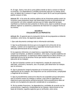 VI. El lugar, fecha y hora de la junta pública donde se dará a conocer el fallo de
la licitación. Si la dependencia o entidad convocante opta por no realizar dicho
acto, se deberá dar a conocer el lugar y fecha a partir de la cual los participantes
podrán conocer el fallo.

Artículo 35.- A los actos de carácter público de las licitaciones podrán asistir los
licitantes cuyas propuestas hayan sido desechadas durante el procedimiento de
contratación, así como cualquier persona que sin haber adquirido las bases
manifieste su interés de estar presente en dichos actos, bajo la condición de que
deberán registrar su asistencia y abstenerse de intervenir en cualquier forma en
los mismos.

                                 SECCIÓN III
                        EVALUACIÓN DE LAS PROPUESTAS

Artículo 36.- En general para la evaluación técnica de las propuestas se deberán
considerar, entre otros, los siguientes aspectos:

I. Que cada documento contenga toda la información solicitada;

II. Que los profesionales técnicos que se encargarán de la dirección de los
trabajos, cuenten con la experiencia y capacidad necesaria para llevar la
adecuada administración de los trabajos.

En los aspectos referentes a la experiencia y capacidad técnica que deban
cumplir los licitantes, se deberán considerar, entre otros, el grado académico de
preparación profesional, la experiencia laboral específica en obras similares y la
capacidad técnica de las personas físicas que estarán relacionados con la
ejecución de los trabajos;

III. Que los licitantes cuenten con la maquinaria y equipo de construcción
adecuado, suficiente y necesario, sea o no propio, para desarrollar los trabajos
que se convocan;

IV. Que la planeación integral propuesta por el licitante para el desarrollo y
organización de los trabajos, sea congruente con las características, complejidad
y magnitud de los mismos;

V. Que el procedimiento constructivo descrito sea aceptable porque demuestra
que el licitante conoce los trabajos a realizar y que tiene la capacidad y la
experiencia para ejecutarlos satisfactoriamente; dicho procedimiento debe ser
acorde con el programa de ejecución considerado en su propuesta, y

VI. De los estados financieros, las dependencias y entidades de acuerdo con las
características, magnitud y complejidad de los trabajos, determinarán en las
bases de licitación, aquellos aspectos que se verificarán, entre otros:
 