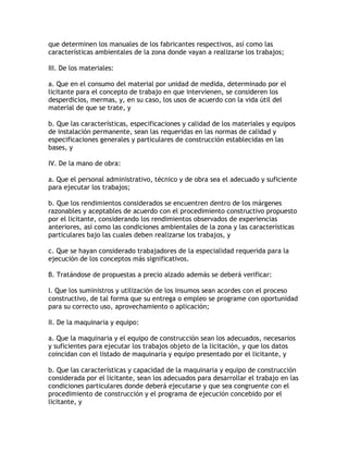 que determinen los manuales de los fabricantes respectivos, así como las
características ambientales de la zona donde vayan a realizarse los trabajos;

III. De los materiales:

a. Que en el consumo del material por unidad de medida, determinado por el
licitante para el concepto de trabajo en que intervienen, se consideren los
desperdicios, mermas, y, en su caso, los usos de acuerdo con la vida útil del
material de que se trate, y

b. Que las características, especificaciones y calidad de los materiales y equipos
de instalación permanente, sean las requeridas en las normas de calidad y
especificaciones generales y particulares de construcción establecidas en las
bases, y

IV. De la mano de obra:

a. Que el personal administrativo, técnico y de obra sea el adecuado y suficiente
para ejecutar los trabajos;

b. Que los rendimientos considerados se encuentren dentro de los márgenes
razonables y aceptables de acuerdo con el procedimiento constructivo propuesto
por el licitante, considerando los rendimientos observados de experiencias
anteriores, así como las condiciones ambientales de la zona y las características
particulares bajo las cuales deben realizarse los trabajos, y

c. Que se hayan considerado trabajadores de la especialidad requerida para la
ejecución de los conceptos más significativos.

B. Tratándose de propuestas a precio alzado además se deberá verificar:

I. Que los suministros y utilización de los insumos sean acordes con el proceso
constructivo, de tal forma que su entrega o empleo se programe con oportunidad
para su correcto uso, aprovechamiento o aplicación;

II. De la maquinaria y equipo:

a. Que la maquinaria y el equipo de construcción sean los adecuados, necesarios
y suficientes para ejecutar los trabajos objeto de la licitación, y que los datos
coincidan con el listado de maquinaria y equipo presentado por el licitante, y

b. Que las características y capacidad de la maquinaria y equipo de construcción
considerada por el licitante, sean los adecuados para desarrollar el trabajo en las
condiciones particulares donde deberá ejecutarse y que sea congruente con el
procedimiento de construcción y el programa de ejecución concebido por el
licitante, y
 