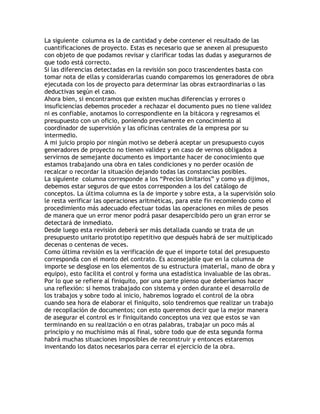 La siguiente columna es la de cantidad y debe contener el resultado de las
cuantificaciones de proyecto. Estas es necesario que se anexen al presupuesto
con objeto de que podamos revisar y clarificar todas las dudas y asegurarnos de
que todo está correcto.
Si las diferencias detectadas en la revisión son poco trascendentes basta con
tomar nota de ellas y considerarlas cuando comparemos los generadores de obra
ejecutada con los de proyecto para determinar las obras extraordinarias o las
deductivas según el caso.
Ahora bien, si encontramos que existen muchas diferencias y errores o
insuficiencias debemos proceder a rechazar el documento pues no tiene validez
ni es confiable, anotamos lo correspondiente en la bitácora y regresamos el
presupuesto con un oficio, poniendo previamente en conocimiento al
coordinador de supervisión y las oficinas centrales de la empresa por su
intermedio.
A mi juicio propio por ningún motivo se deberá aceptar un presupuesto cuyos
generadores de proyecto no tienen validez y en caso de vernos obligados a
servirnos de semejante documento es importante hacer de conocimiento que
estamos trabajando una obra en tales condiciones y no perder ocasión de
recalcar o recordar la situación dejando todas las constancias posibles.
La siguiente columna corresponde a los ´Precios Unitariosµ y como ya dijimos,
debemos estar seguros de que estos corresponden a los del catálogo de
conceptos. La última columna es la de importe y sobre esta, a la supervisión solo
le resta verificar las operaciones aritméticas, para este fin recomiendo como el
procedimiento más adecuado efectuar todas las operaciones en miles de pesos
de manera que un error menor podrá pasar desapercibido pero un gran error se
detectará de inmediato.
Desde luego esta revisión deberá ser más detallada cuando se trata de un
presupuesto unitario prototipo repetitivo que después habrá de ser multiplicado
decenas o centenas de veces.
Como última revisión es la verificación de que el importe total del presupuesto
corresponda con el monto del contrato. Es aconsejable que en la columna de
importe se desglose en los elementos de su estructura (material, mano de obra y
equipo), esto facilita el control y forma una estadística invaluable de las obras.
Por lo que se refiere al finiquito, por una parte pienso que deberíamos hacer
una reflexión: si hemos trabajado con sistema y orden durante el desarrollo de
los trabajos y sobre todo al inicio, habremos logrado el control de la obra
cuando sea hora de elaborar el finiquito, solo tendremos que realizar un trabajo
de recopilación de documentos; con esto queremos decir que la mejor manera
de asegurar el control es ir finiquitando conceptos una vez que estos se van
terminando en su realización o en otras palabras, trabajar un poco más al
principio y no muchísimo más al final, sobre todo que de esta segunda forma
habrá muchas situaciones imposibles de reconstruir y entonces estaremos
inventando los datos necesarios para cerrar el ejercicio de la obra.
 