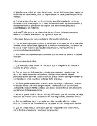 III. Que las características, especificaciones y calidad de los materiales y equipos
de instalación permanente, sean las requeridas en las bases para cumplir con los
trabajos.

Al finalizar esta evaluación, las dependencias y entidades deberán emitir un
dictamen donde se expongan las razones de las condiciones legales requeridas y
las razones técnicas por las que se aceptan o se desechan las propuestas
presentadas por los licitantes.

Artículo 37.- En general para la evaluación económica de las propuestas se
deberán considerar, entre otros, los siguientes aspectos:

I. Que cada documento contenga toda la información solicitada, y

II. Que los precios propuestos por el licitante sean aceptables, es decir, que sean
acordes con las condiciones vigentes en el mercado internacional, nacional o de
la zona o región en donde se ejecutarán los trabajos, individualmente o
conformando la propuesta total.

A. Tratándose de propuestas que consideren precios unitarios además se deberá
verificar:

I. Del presupuesto de obra:

a. Que en todos y cada uno de los conceptos que lo integran se establezca el
importe del precio unitario;

b. Que los importes de los precios unitarios sean anotados con número y con
letra, los cuales deben ser coincidentes; en caso de diferencia, deberá
prevalecer el que coincida con el análisis de precio unitario correspondiente o el
consignado con letra cuando no se tenga dicho análisis, y

c. Verificar que las operaciones aritméticas se hayan ejecutado correctamente;
en el caso de que una o más tengan errores, se efectuarán las correcciones
correspondientes; el monto correcto, será el que se considerará para el análisis
comparativo de las proposiciones;

II. Verificar que el análisis, cálculo e integración de los precios unitarios, se haya
realizado de acuerdo con lo establecido en este Reglamento, debiendo revisar:

a. Que los análisis de los precios unitarios estén estructurados con costos
directos, indirectos, de financiamiento, cargo por utilidad y cargos adicionales;

b. Que los costos directos se integren con los correspondientes a materiales,
mano de obra, maquinaria y equipo de construcción;
 