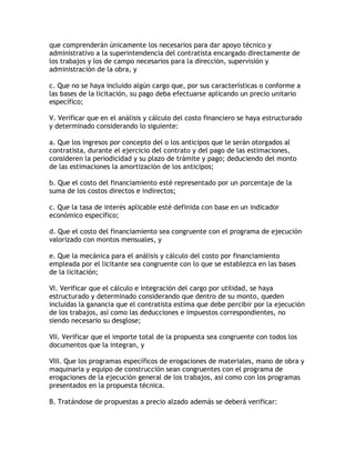 que comprenderán únicamente los necesarios para dar apoyo técnico y
administrativo a la superintendencia del contratista encargado directamente de
los trabajos y los de campo necesarios para la dirección, supervisión y
administración de la obra, y

c. Que no se haya incluido algún cargo que, por sus características o conforme a
las bases de la licitación, su pago deba efectuarse aplicando un precio unitario
específico;

V. Verificar que en el análisis y cálculo del costo financiero se haya estructurado
y determinado considerando lo siguiente:

a. Que los ingresos por concepto del o los anticipos que le serán otorgados al
contratista, durante el ejercicio del contrato y del pago de las estimaciones,
consideren la periodicidad y su plazo de trámite y pago; deduciendo del monto
de las estimaciones la amortización de los anticipos;

b. Que el costo del financiamiento esté representado por un porcentaje de la
suma de los costos directos e indirectos;

c. Que la tasa de interés aplicable esté definida con base en un indicador
económico específico;

d. Que el costo del financiamiento sea congruente con el programa de ejecución
valorizado con montos mensuales, y

e. Que la mecánica para el análisis y cálculo del costo por financiamiento
empleada por el licitante sea congruente con lo que se establezca en las bases
de la licitación;

VI. Verificar que el cálculo e integración del cargo por utilidad, se haya
estructurado y determinado considerando que dentro de su monto, queden
incluidas la ganancia que el contratista estima que debe percibir por la ejecución
de los trabajos, así como las deducciones e impuestos correspondientes, no
siendo necesario su desglose;

VII. Verificar que el importe total de la propuesta sea congruente con todos los
documentos que la integran, y

VIII. Que los programas específicos de erogaciones de materiales, mano de obra y
maquinaria y equipo de construcción sean congruentes con el programa de
erogaciones de la ejecución general de los trabajos, así como con los programas
presentados en la propuesta técnica.

B. Tratándose de propuestas a precio alzado además se deberá verificar:
 
