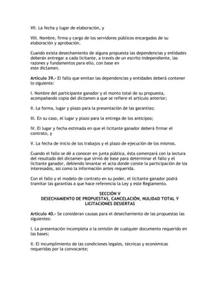 VII. La fecha y lugar de elaboración, y

VIII. Nombre, firma y cargo de los servidores públicos encargados de su
elaboración y aprobación.

Cuando exista desechamiento de alguna propuesta las dependencias y entidades
deberán entregar a cada licitante, a través de un escrito independiente, las
razones y fundamentos para ello, con base en
este dictamen.

Artículo 39.- El fallo que emitan las dependencias y entidades deberá contener
lo siguiente:

I. Nombre del participante ganador y el monto total de su propuesta,
acompañando copia del dictamen a que se refiere el artículo anterior;

II. La forma, lugar y plazo para la presentación de las garantías;

III. En su caso, el lugar y plazo para la entrega de los anticipos;

IV. El lugar y fecha estimada en que el licitante ganador deberá firmar el
contrato, y

V. La fecha de inicio de los trabajos y el plazo de ejecución de los mismos.

Cuando el fallo se dé a conocer en junta pública, ésta comenzará con la lectura
del resultado del dictamen que sirvió de base para determinar el fallo y el
licitante ganador, debiendo levantar el acta donde conste la participación de los
interesados, así como la información antes requerida.

Con el fallo y el modelo de contrato en su poder, el licitante ganador podrá
tramitar las garantías a que hace referencia la Ley y este Reglamento.

                              SECCIÓN V
     DESECHAMIENTO DE PROPUESTAS, CANCELACIÓN, NULIDAD TOTAL Y
                       LICITACIONES DESIERTAS

Artículo 40.- Se consideran causas para el desechamiento de las propuestas las
siguientes:

I. La presentación incompleta o la omisión de cualquier documento requerido en
las bases;

II. El incumplimiento de las condiciones legales, técnicas y económicas
requeridas por la convocante;
 