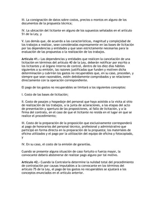 III. La consignación de datos sobre costos, precios o montos en alguno de los
documentos de la propuesta técnica;

IV. La ubicación del licitante en alguno de los supuestos señalados en el artículo
51 de la Ley, y

V. Las demás que, de acuerdo a las características, magnitud y complejidad de
los trabajos a realizar, sean consideradas expresamente en las bases de licitación
por las dependencias y entidades y que sean estrictamente necesarias para la
evaluación de las propuestas o la realización de los trabajos.

Artículo 41.- Las dependencias y entidades que realicen la cancelación de una
licitación en términos del artículo 40 de la Ley, deberán notificar por escrito a
los licitantes y al órgano interno de control, dentro de los diez días hábiles
siguientes a su emisión, las razones justificadas que funden y motiven dicha
determinación y cubrirán los gastos no recuperables que, en su caso, procedan, y
siempre que sean razonables, estén debidamente comprobados y se relacionen
directamente con la operación correspondiente.

El pago de los gastos no recuperables se limitará a los siguientes conceptos:

I. Costo de las bases de licitación;

II. Costo de pasajes y hospedaje del personal que haya asistido a la visita al sitio
de realización de los trabajos, a la junta de aclaraciones, a las etapas del acto
de presentación y apertura de las proposiciones, al fallo de licitación, y a la
firma del contrato, en el caso de que el licitante no resida en el lugar en que se
realice el procedimiento;

III. Costo de la preparación de la proposición que exclusivamente corresponderá
al pago de honorarios del personal técnico, profesional y administrativo que
participó en forma directa en la preparación de la propuesta; los materiales de
oficina utilizados y el pago por la utilización del equipo de oficina y fotocopiado,
y

IV. En su caso, el costo de la emisión de garantías.

Cuando se presente alguna situación de caso fortuito o fuerza mayor, la
convocante deberá abstenerse de realizar pago alguno por tal motivo.

Artículo 42.- Cuando la Contraloría determine la nulidad total del procedimiento
de contratación por causas imputables a la convocante en los términos del
artículo 75 de la Ley, el pago de los gastos no recuperables se ajustará a los
conceptos enunciados en el artículo anterior.
 