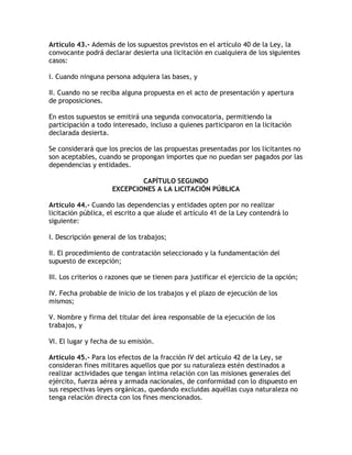 Artículo 43.- Además de los supuestos previstos en el artículo 40 de la Ley, la
convocante podrá declarar desierta una licitación en cualquiera de los siguientes
casos:

I. Cuando ninguna persona adquiera las bases, y

II. Cuando no se reciba alguna propuesta en el acto de presentación y apertura
de proposiciones.

En estos supuestos se emitirá una segunda convocatoria, permitiendo la
participación a todo interesado, incluso a quienes participaron en la licitación
declarada desierta.

Se considerará que los precios de las propuestas presentadas por los licitantes no
son aceptables, cuando se propongan importes que no puedan ser pagados por las
dependencias y entidades.

                             CAPÍTULO SEGUNDO
                     EXCEPCIONES A LA LICITACIÓN PÚBLICA

Artículo 44.- Cuando las dependencias y entidades opten por no realizar
licitación pública, el escrito a que alude el artículo 41 de la Ley contendrá lo
siguiente:

I. Descripción general de los trabajos;

II. El procedimiento de contratación seleccionado y la fundamentación del
supuesto de excepción;

III. Los criterios o razones que se tienen para justificar el ejercicio de la opción;

IV. Fecha probable de inicio de los trabajos y el plazo de ejecución de los
mismos;

V. Nombre y firma del titular del área responsable de la ejecución de los
trabajos, y

VI. El lugar y fecha de su emisión.

Artículo 45.- Para los efectos de la fracción IV del artículo 42 de la Ley, se
consideran fines militares aquellos que por su naturaleza estén destinados a
realizar actividades que tengan íntima relación con las misiones generales del
ejército, fuerza aérea y armada nacionales, de conformidad con lo dispuesto en
sus respectivas leyes orgánicas, quedando excluidas aquéllas cuya naturaleza no
tenga relación directa con los fines mencionados.
 